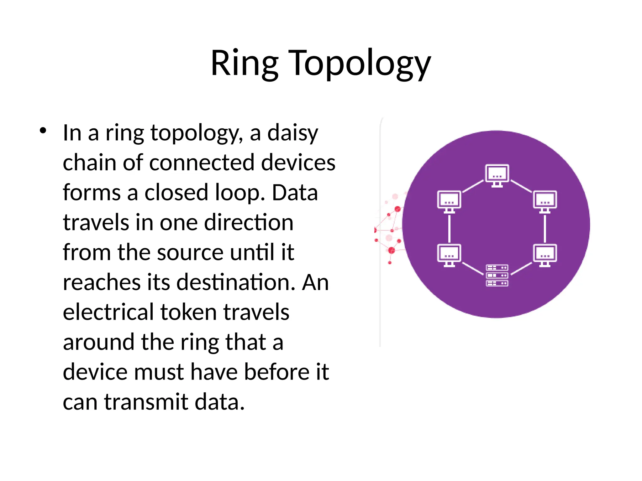 Ring Topology
• In a ring topology, a daisy
chain of connected devices
forms a closed loop. Data
travels in one direction
from the source until it
reaches its destination. An
electrical token travels
around the ring that a
device must have before it
can transmit data.
 
