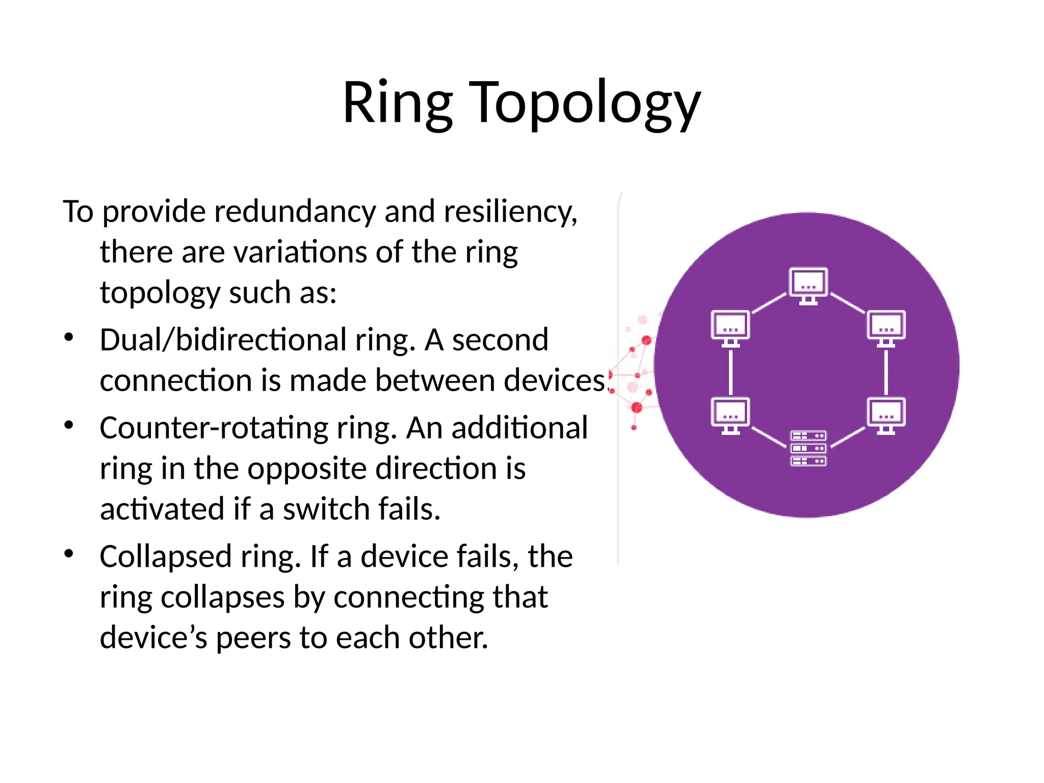 To provide redundancy and resiliency,
there are variations of the ring
topology such as:
• Dual/bidirectional ring. A second
connection is made between devices.
• Counter-rotating ring. An additional
ring in the opposite direction is
activated if a switch fails.
• Collapsed ring. If a device fails, the
ring collapses by connecting that
device’s peers to each other.
Ring Topology
 