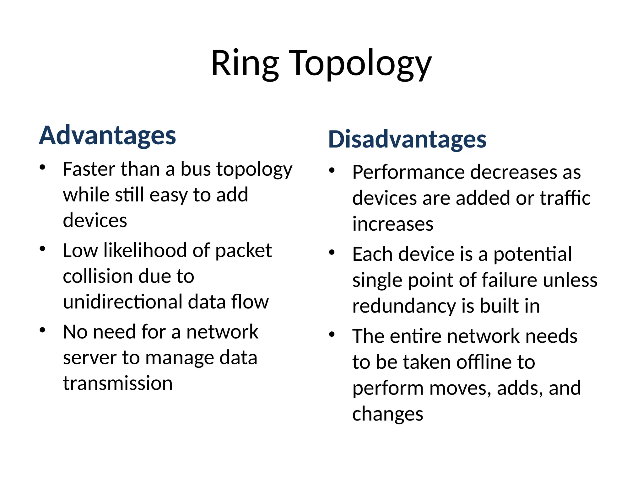 Advantages
• Faster than a bus topology
while still easy to add
devices
• Low likelihood of packet
collision due to
unidirectional data flow
• No need for a network
server to manage data
transmission
Ring Topology
Disadvantages
• Performance decreases as
devices are added or traffic
increases
• Each device is a potential
single point of failure unless
redundancy is built in
• The entire network needs
to be taken offline to
perform moves, adds, and
changes
 