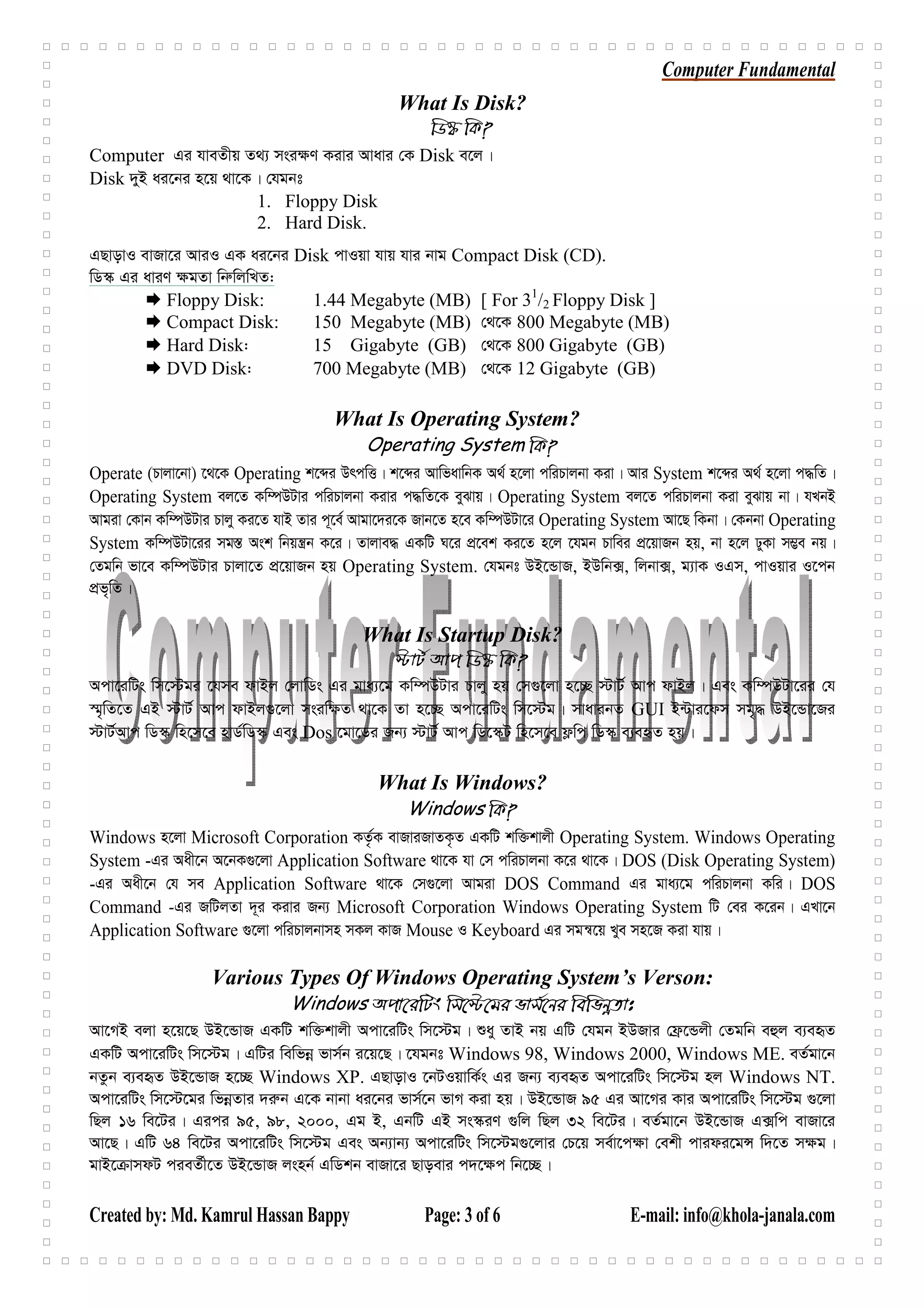 Computer Fundamental
Created by: Md. Kamrul Hassan Bappy Page: 3 of 6 E-mail: info@khola-janala.com
What Is Disk?
wW¯‹ wK?
Computer Gi hveZxq Z_¨ msi¶Y Kivi Avavi †K Disk e‡j|
Disk `yB ai‡bi n‡q _v‡K| †hgbt
1. Floppy Disk
2. Hard Disk.
GQvovI evRv‡i AviI GK ai‡bi Disk cvIqv hvq hvi bvg Compact Disk (CD).
wW¯‹ Gi aviY ¶gZv wbæwjwLZ:
Floppy Disk: 1.44 Megabyte (MB) [ For 31
/2 Floppy Disk ]
Compact Disk: 150 Megabyte (MB) †_‡K 800 Megabyte (MB)
Hard Disk: 15 Gigabyte (GB) †_‡K 800 Gigabyte (GB)
DVD Disk: 700 Megabyte (MB) †_‡K 12 Gigabyte (GB)
What Is Operating System?
Operating System wK?
Operate (Pvjv‡bv) ‡_‡K Operating k‡ãi DrcwË| k‡ãi AvwfavwbK A_© n‡jv cwiPvjbv Kiv| Avi System k‡ãi A_© n‡jv c×wZ|
Operating System ej‡Z Kw¤úDUvi cwiPvjbv Kivi c×wZ‡K eySvq| Operating System ej‡Z cwiPvjbv Kiv eySvq bv| hLbB
Avgiv †Kvb Kw¤úDUvi Pvjy Ki‡Z hvB Zvi c~‡e© Avgv‡`i‡K Rvb‡Z n‡e Kw¤úDUv‡i Operating System Av‡Q wKbv| †Kbbv Operating
System Kw¤úDUv‡ii mg¯— Ask wbqš¿b K‡i| Zvjve× GKwU N‡i cÖ‡ek Ki‡Z n‡j ‡hgb Pvwei cÖ‡qvRb nq, bv n‡j XyKv m¤¢e bq|
†Zgwb fv‡e Kw¤úDUvi Pvjv‡Z cÖ‡qvRb nq Operating System. †hgbt DB‡ÛvR, BDwb·, wjbv·, g¨vK IGm, cvIqvi I‡cb
cÖf„wZ|
What Is Startup Disk?
÷vU© Avc wW¯‹ wK?
Acv‡iwUs wm‡÷gi ‡hme dvBj †jvwWs Gi gva¨‡g Kw¤úDUvi Pvjy nq †m¸‡jv n‡”Q ÷vU© Avc dvBj| Ges Kw¤úDUv‡ii †h
¯§„wZ‡Z GB ÷vU© Avc dvBj¸‡jv msiw¶Z _v‡K Zv n‡”Q Acv‡iwUs wm‡÷g| mvavibZ GUI B›Uvi‡dm mg„× DB‡Ûv‡Ri
÷vU©Avc wW¯‹ wn‡m‡e nvW©wW¯‹ Ges Dos ‡gv‡Wi Rb¨ ÷vU© Avc wW‡¯‹U wn‡m‡e d¬wc wW¯‹ e¨eüZ nq|
What Is Windows?
Windows wK?
Windows n‡jv Microsoft Corporation KZ…©K evRviRvZK…Z GKwU kw³kvjx Operating System. Windows Operating
System -Gi Aax‡b A‡bK¸‡jv Application Software _v‡K hv †m cwiPvjbv K‡i _v‡K| DOS (Disk Operating System)
-Gi Aax‡b †h me Application Software _v‡K †m¸‡jv Avgiv DOS Command Gi gva¨‡g cwiPvjbv Kwi| DOS
Command -Gi RwUjZv `~i Kivi Rb¨ Microsoft Corporation Windows Operating System wU †ei K‡ib| GLv‡b
Application Software ¸‡jv cwiPvjbvmn mKj KvR Mouse I Keyboard Gi mgš^‡q Lye mn‡R Kiv hvq|
Various Types Of Windows Operating System’s Verson:
Windows Acv‡iwUs wm‡÷‡gi fvm©‡bi wewfbœZvt
Av‡MB ejv n‡q‡Q DB‡ÛvR GKwU kw³kvjx Acv‡iwUs wm‡÷g| ïay ZvB bq GwU †hgb BDRvi †d«‡Ûjx †Zgwb eûj e¨eüZ
GKwU Acv‡iwUs wm‡÷g| GwUi wewfbœ fvm©b i‡q‡Q| ‡hgbt Windows 98, Windows 2000, Windows ME. eZ©gv‡b
bZzb e¨eüZ DB‡ÛvR n‡”Q Windows XP. GQvovI ‡bUIqvwK©s Gi Rb¨ e¨eüZ Acv‡iwUs wm‡÷g nj Windows NT.
Acv‡iwUs wm‡÷‡gi wfbœZvi `i“b G‡K bvbv ai‡bi fvm©‡b fvM Kiv nq| DB‡ÛvR 95 Gi Av‡Mi Kvi Acv‡iwUs wm‡÷g ¸‡jv
wQj 16 we‡Ui| Gici 95, 98, 2000, Gg B, GbwU GB ms¯‹iY ¸wj wQj 32 we‡Ui| eZ©gv‡b DB‡ÛvR G·wc evRv‡i
Av‡Q| GwU 64 we‡Ui Acv‡iwUs wm‡÷g Ges Ab¨vb¨ Acv‡iwUs wm‡÷g¸‡jvi †P‡q me©v‡c¶v †ekx cvidi‡gÝ w`‡Z m¶g|
gvB‡ vmdU cieZ©x‡Z DB‡ÛvR jsnb© GwWkb evRv‡i Qvoevi c`‡¶c wb‡”Q|
 