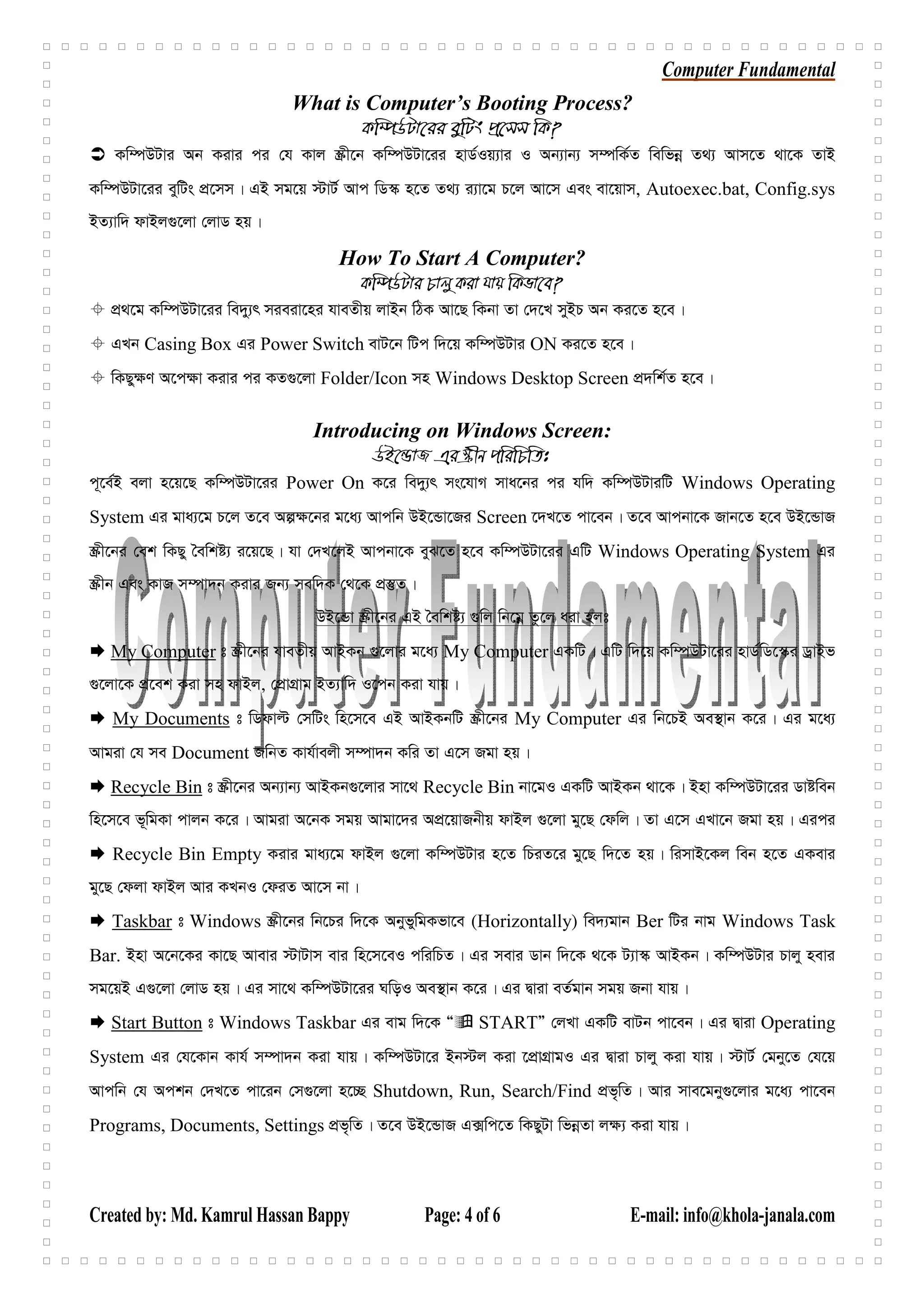 Computer Fundamental
Created by: Md. Kamrul Hassan Bappy Page: 4 of 6 E-mail: info@khola-janala.com
What is Computer’s Booting Process?
Kw¤úDUv‡ii eywUs cÖ‡mm wK?
Kw¤úDUvi Ab Kivi ci †h Kvj ¯Œx‡b Kw¤úDUv‡ii nvW©Iq¨vi I Ab¨vb¨ m¤úwK©Z wewfbœ Z_¨ Avm‡Z _v‡K ZvB
Kw¤úDUv‡ii eywUs cÖ‡mm| GB mg‡q ÷vU© Avc wW¯‹ n‡Z Z_¨ i¨v‡g P‡j Av‡m Ges ev‡qvm, Autoexec.bat, Config.sys
BZ¨vw` dvBj¸‡jv †jvW nq|
How To Start A Computer?
Kw¤úDUvi Pvjy Kiv hvq wKfv‡e?
cÖ_‡g Kw¤úDUv‡ii we`y¨r mieiv‡ni hveZxq jvBb wVK Av‡Q wKbv Zv †`‡L myBP Ab Ki‡Z n‡e|
GLb Casing Box Gi Power Switch evU‡b wUc w`‡q Kw¤úDUvi ON Ki‡Z n‡e|
wKQy¶Y A‡c¶v Kivi ci KZ¸‡jv Folder/Icon mn Windows Desktop Screen cÖ`wk©Z n‡e|
Introducing on Windows Screen:
DB‡ÛvR Gi ¯Œxb cwiwPwZt
c~‡e©B ejv n‡q‡Q Kw¤úDUv‡ii Power On K‡i we`y¨r ms‡hvM mva‡bi ci hw` Kw¤úDUviwU Windows Operating
System Gi gva¨‡g P‡j Z‡e Aí¶‡bi g‡a¨ Avcwb DB‡Ûv‡Ri Screen ‡`L‡Z cv‡eb| Z‡e Avcbv‡K Rvb‡Z n‡e DB‡ÛvR
¯Œx‡bi †ek wKQy ˆewkó¨ i‡q‡Q| hv †`L‡jB Avcbv‡K eyS‡Z n‡e Kw¤úDUv‡ii GwU Windows Operating System Gi
¯Œxb Ges KvR m¤úv`b Kivi Rb¨ mew`K †_‡K cÖ¯‘Z|
DB‡Ûv ¯Œx‡bi GB ˆewkó¨ ¸wj wb‡gœ Zz‡j aiv njt
My Computer t ¯Œx‡bi hveZxq AvBKb ¸‡jvi g‡a¨ My Computer GKwU| GwU w`‡q Kw¤úDUv‡ii nvW©wW‡¯‹i WªvBf
¸‡jv‡K cÖ‡ek Kiv mn dvBj, †cÖvMÖvg BZ¨vw` I‡cb Kiv hvq|
My Documents t wWdvë †mwUs wn‡m‡e GB AvBKbwU ¯Œx‡bi My Computer Gi wb‡PB Ae¯’vb K‡i| Gi g‡a¨
Avgiv †h me Document RwbZ Kvh©vejx m¤úv`b Kwi Zv G‡m Rgv nq|
Recycle Bin t ¯Œx‡bi Ab¨vb¨ AvBKb¸‡jvi mv‡_ Recycle Bin bv‡gI GKwU AvBKb _v‡K| Bnv Kw¤úDUv‡ii Wvóweb
wn‡m‡e f~wgKv cvjb K‡i| Avgiv A‡bK mgq Avgv‡`i AcÖ‡qvRbxq dvBj ¸‡jv gy‡Q †dwj| Zv G‡m GLv‡b Rgv nq| Gici
Recycle Bin Empty Kivi gva¨‡g dvBj ¸‡jv Kw¤úDUvi n‡Z wPiZ‡i gy‡Q w`‡Z nq| wimvB‡Kj web n‡Z GKevi
gy‡Q †djv dvBj Avi KLbI †diZ Av‡m bv|
Taskbar t Windows ¯Œx‡bi wb‡Pi w`‡K AbyfywgKfv‡e (Horizontally) we`¨gvb Ber wUi bvg Windows Task
Bar. Bnv A‡b‡Ki Kv‡Q Avevi ÷vUvm evi wn‡m‡eI cwiwPZ| Gi mevi Wvb w`‡K _‡K U¨v¯‹ AvBKb| Kw¤úDUvi Pvjy nevi
mg‡qB G¸‡jv †jvW nq| Gi mv‡_ Kw¤úDUv‡ii NwoI Ae¯’vb K‡i| Gi Øviv eZ©gvb mgq Rbv hvq|
Start Button t Windows Taskbar Gi evg w`‡K Ò STARTÓ †jLv GKwU evUb cv‡eb| Gi Øviv Operating
System Gi †h‡Kvb Kvh© m¤úv`b Kiv hvq| Kw¤úDUv‡i Bb÷j Kiv ‡cÖvMÖvgI Gi Øviv Pvjy Kiv hvq| ÷vU© †gby‡Z †h‡q
Avcwb †h Ackb †`L‡Z cv‡ib †m¸‡jv n‡”Q Shutdown, Run, Search/Find cÖf„wZ| Avi mve‡gby¸‡jvi g‡a¨ cv‡eb
Programs, Documents, Settings cÖf„wZ| Z‡e DB‡ÛvR G·wc‡Z wKQyUv wfbœZv j¶¨ Kiv hvq|
 