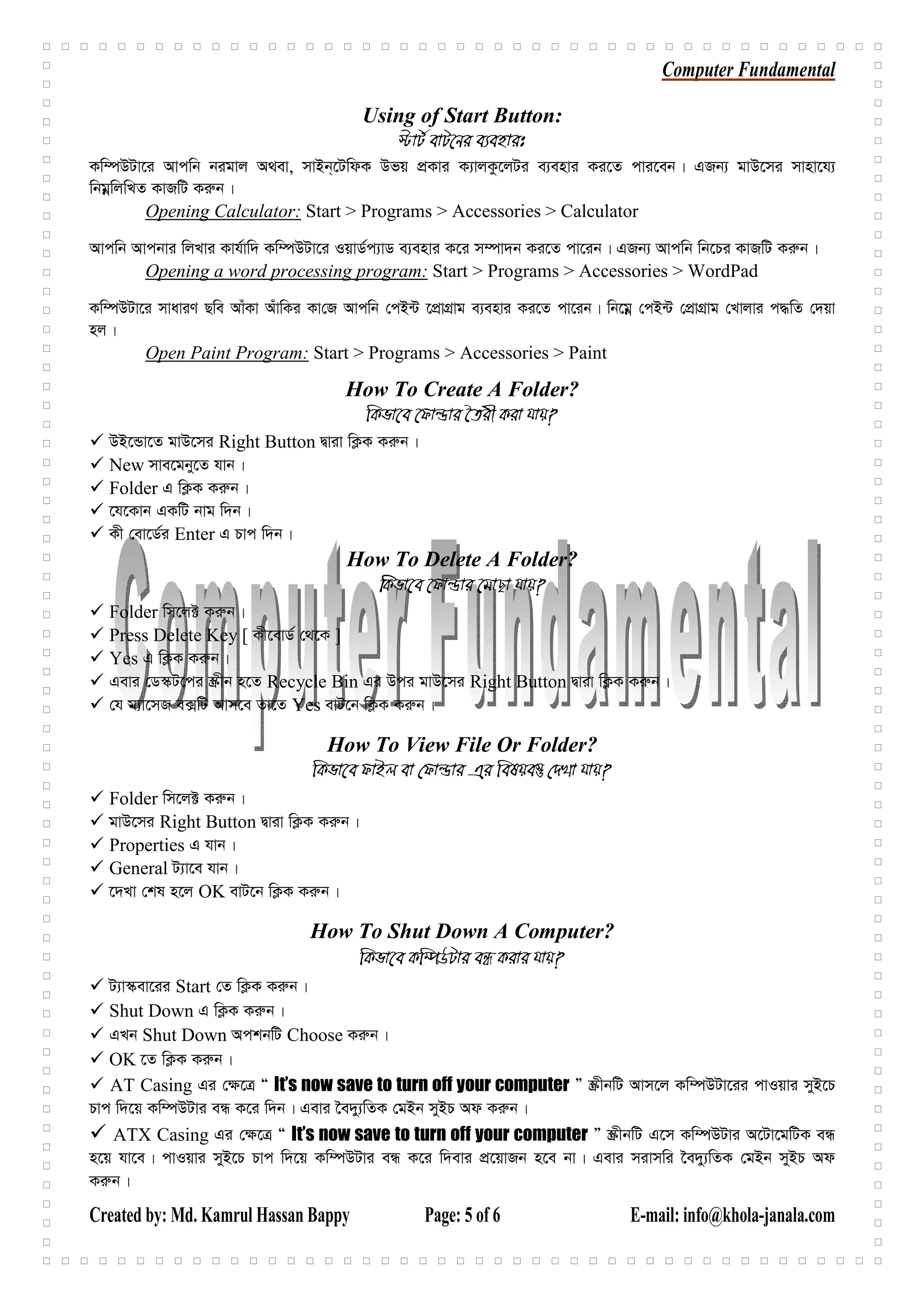 Computer Fundamental
Created by: Md. Kamrul Hassan Bappy Page: 5 of 6 E-mail: info@khola-janala.com
Using of Start Button:
÷vU© evU‡bi e¨envit
Kw¤úDUv‡i Avcwb bigvj A_ev, mvBb&‡UwdK Dfq cÖKvi K¨vjKz‡jUi e¨envi Ki‡Z cvi‡eb| GRb¨ gvD‡mi mvnv‡h¨
wbgœwjwLZ KvRwU Ki“b|
Opening Calculator: Start > Programs > Accessories > Calculator
Avcwb Avcbvi wjLvi Kvh©vw` Kw¤úDUv‡i IqvW©c¨vW e¨envi K‡i m¤úv`b Ki‡Z cv‡ib| GRb¨ Avcwb wb‡Pi KvRwU Ki“b|
Opening a word processing program: Start > Programs > Accessories > WordPad
Kw¤úDUv‡i mvaviY Qwe AvuKv AuvwKi Kv†R Avcwb †cB›U ‡cÖvMÖvg e¨envi Ki‡Z cv‡ib| wb‡gœ †cB›U †cÖvMÖvg †Lvjvi c×wZ †`qv
nj|
Open Paint Program: Start > Programs > Accessories > Paint
How To Create A Folder?
wKfv‡e ‡dvìvi ‰Zix Kiv hvq?
DB‡Ûv‡Z gvD‡mi Right Button Øviv wK¬K Ki“b|
New mve‡gby‡Z hvb|
Folder G wK¬K Ki“b|
‡h‡Kvb GKwU bvg w`b|
Kx †ev‡W©i Enter G Pvc w`b|
How To Delete A Folder?
wKfv‡e ‡dvìvi ‡gvQv hvq?
Folder wm‡j± Ki“b|
Press Delete Key [ Kx‡evW© †_‡K ]
Yes G wK¬K Ki“b|
Gevi †W¯‹U‡ci ¯Œxb n‡Z Recycle Bin Gi Dci gvD‡mi Right Button Øviv wK¬K Ki“b|
†h g¨v‡mR e·wU Avm‡e Zv‡Z Yes evU‡b wK¬K Ki“b|
How To View File Or Folder?
wKfv‡e dvBj ev †dvìvi Gi welqe¯‘ †`Lv hvq?
Folder wm‡j± Ki“b|
gvD‡mi Right Button Øviv wK¬K Ki“b|
Properties G hvb|
General U¨v‡e hvb|
‡`Lv †kl n‡j OK evU‡b wK¬K Ki“b|
How To Shut Down A Computer?
wKfv‡e Kw¤úDUvi eÜ Kivi hvq?
U¨v¯‹ev‡ii Start †Z wK¬K Ki“b|
Shut Down G wK¬K Ki“b|
GLb Shut Down AckbwU Choose Ki“b|
OK ‡Z wK¬K Ki“b|
AT Casing Gi †¶‡Î Ò It’s now save to turn off your computer Ó ¯ŒxbwU Avm‡j Kw¤úDUv‡ii cvIqvi myB‡P
Pvc w`‡q Kw¤úDUvi eÜ K‡i w`b| Gevi ‰e`y¨wZK †gBb myBP Ad Ki“b|
ATX Casing Gi †¶‡Î Ò It’s now save to turn off your computer Ó ¯ŒxbwU G‡m Kw¤úDUvi A‡Uv‡gwUK eÜ
n‡q hv‡e| cvIqvi myB‡P Pvc w`‡q Kw¤úDUvi eÜ K‡i w`evi cÖ‡qvRb n‡e bv| Gevi mivmwi ‰e`y¨wZK †gBb myBP Ad
Ki“b|
 