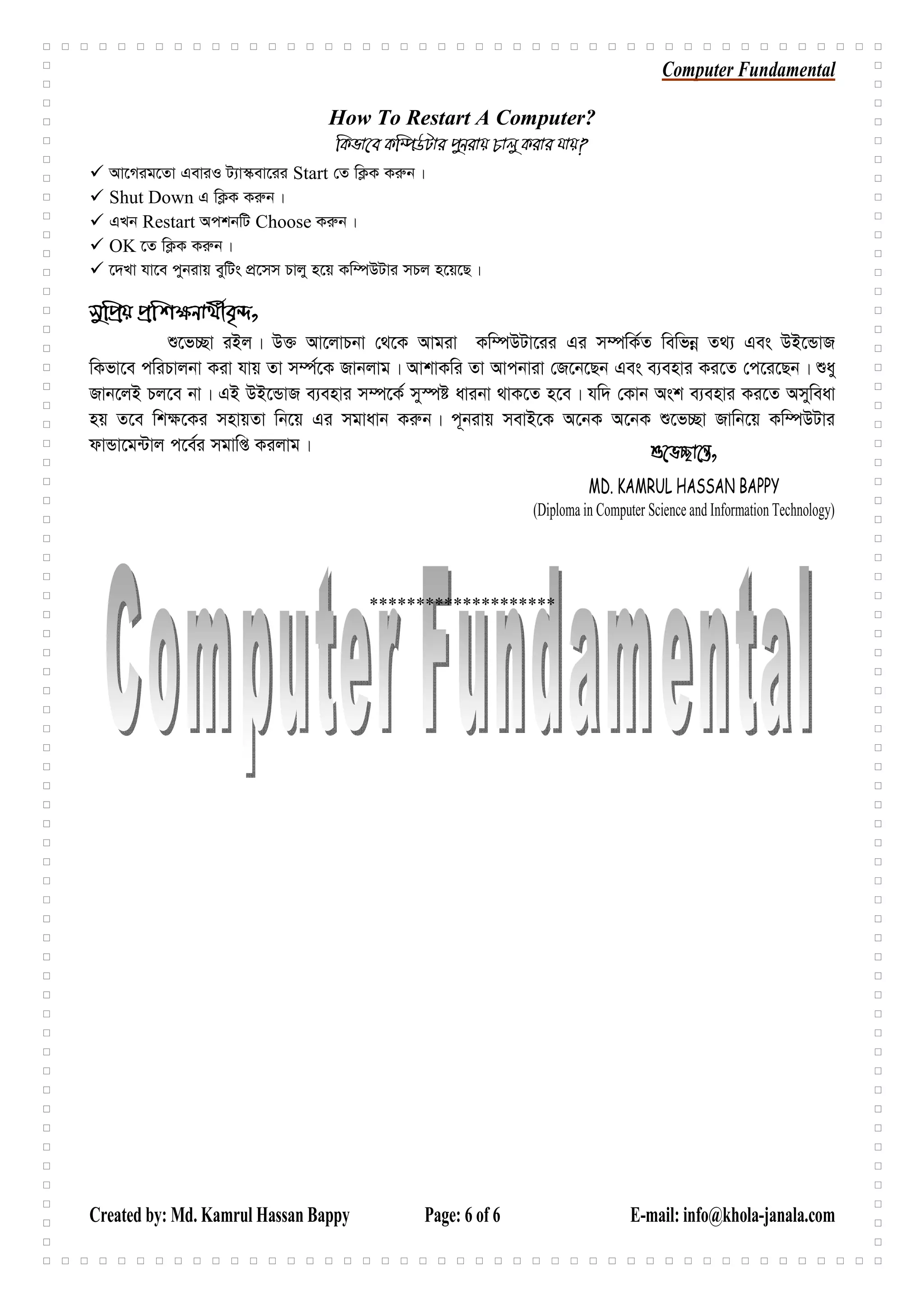 Computer Fundamental
Created by: Md. Kamrul Hassan Bappy Page: 6 of 6 E-mail: info@khola-janala.com
How To Restart A Computer?
wKfv‡e Kw¤úDUvi cybivq Pvjy Kivi hvq?
Av‡Mig‡Zv GeviI U¨v¯‹ev‡ii Start †Z wK¬K Ki“b|
Shut Down G wK¬K Ki“b|
GLb Restart AckbwU Choose Ki“b|
OK ‡Z wK¬K Ki“b|
‡`Lv hv‡e cybivq eywUs cÖ‡mm Pvjy n‡q Kw¤úDUvi mPj n‡q‡Q|
mywcÖq cÖwk¶bv_©xe„›`,
ï‡f”Qv iBj| D³ Av‡jvPbv †_‡K Avgiv Kw¤úDUv‡ii Gi m¤úwK©Z wewfbœ Z_¨ Ges DB‡ÛvR
wKfv‡e cwiPvjbv Kiv hvq Zv m¤ú©‡K Rvbjvg| AvkvKwi Zv Avcbviv †R‡b‡Qb Ges e¨envi Ki‡Z †c‡i‡Qb| ïay
Rvb‡jB Pj‡e bv| GB DB‡ÛvR e¨envi m¤ú‡K© my¯úó avibv _vK‡Z n‡e| hw` †Kvb Ask e¨envi Ki‡Z Amyweav
nq Z‡e wk¶‡Ki mnvqZv wb‡q Gi mgvavb Ki“b| c~bivq mevB‡K A‡bK A‡bK ï‡f”Qv Rvwb‡q Kw¤úDUvi
dvÛv‡g›Uvj c‡e©i mgvwß Kijvg|
********************
ï‡f”Qv‡š—,
MD. KAMRUL HASSAN BAPPY
(Diploma in Computer Science and Information Technology)
 