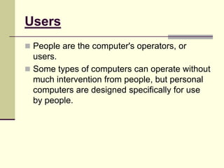 Users
 People are the computer's operators, or
users.
 Some types of computers can operate without
much intervention from people, but personal
computers are designed specifically for use
by people.
 