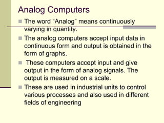 Analog Computers
 The word “Analog” means continuously
varying in quantity.
 The analog computers accept input data in
continuous form and output is obtained in the
form of graphs.
 These computers accept input and give
output in the form of analog signals. The
output is measured on a scale.
 These are used in industrial units to control
various processes and also used in different
fields of engineering
 