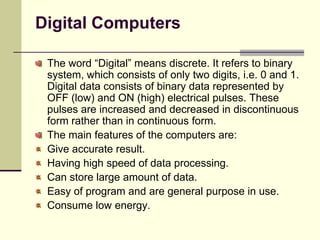 Digital Computers
The word “Digital” means discrete. It refers to binary
system, which consists of only two digits, i.e. 0 and 1.
Digital data consists of binary data represented by
OFF (low) and ON (high) electrical pulses. These
pulses are increased and decreased in discontinuous
form rather than in continuous form.
The main features of the computers are:
Give accurate result.
Having high speed of data processing.
Can store large amount of data.
Easy of program and are general purpose in use.
Consume low energy.
 