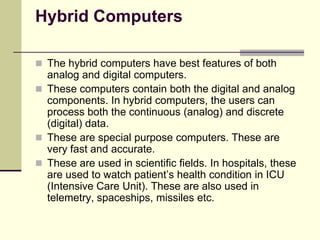 Hybrid Computers
 The hybrid computers have best features of both
analog and digital computers.
 These computers contain both the digital and analog
components. In hybrid computers, the users can
process both the continuous (analog) and discrete
(digital) data.
 These are special purpose computers. These are
very fast and accurate.
 These are used in scientific fields. In hospitals, these
are used to watch patient’s health condition in ICU
(Intensive Care Unit). These are also used in
telemetry, spaceships, missiles etc.
 