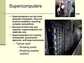  Supercomputers are the most
powerful computers. They are
used for problems requiring
complex calculations.
 Because of their size and
expense, supercomputers are
relatively rare.
 Supercomputers are used by
universities, government
agencies, and large businesses
 Typical uses
 Breaking codes
 Modeling weather
systems
Supercomputers
 