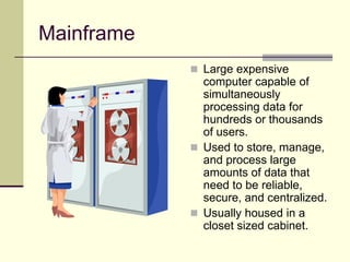 Mainframe
 Large expensive
computer capable of
simultaneously
processing data for
hundreds or thousands
of users.
 Used to store, manage,
and process large
amounts of data that
need to be reliable,
secure, and centralized.
 Usually housed in a
closet sized cabinet.
 