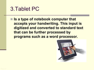 3.Tablet PC
 Is a type of notebook computer that
accepts your handwriting. This input is
digitized and converted to standard text
that can be further processed by
programs such as a word processor.
Page 11
 
