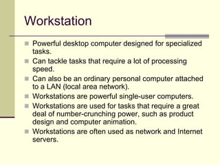 Workstation
 Powerful desktop computer designed for specialized
tasks.
 Can tackle tasks that require a lot of processing
speed.
 Can also be an ordinary personal computer attached
to a LAN (local area network).
 Workstations are powerful single-user computers.
 Workstations are used for tasks that require a great
deal of number-crunching power, such as product
design and computer animation.
 Workstations are often used as network and Internet
servers.
 