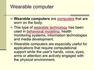 Wearable computer
 Wearable computers are computers that are
worn on the body.
 This type of wearable technology has been
used in behavioral modeling, health
monitoring systems, information technologies
and media development.
 Wearable computers are especially useful for
applications that require computational
support while the user's hands, voice, eyes,
arms or attention are actively engaged with
the physical environment.
 
