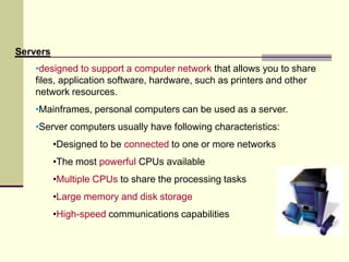 •designed to support a computer network that allows you to share
files, application software, hardware, such as printers and other
network resources.
•Mainframes, personal computers can be used as a server.
•Server computers usually have following characteristics:
•Designed to be connected to one or more networks
•The most powerful CPUs available
•Multiple CPUs to share the processing tasks
•Large memory and disk storage
•High-speed communications capabilities
Servers
 