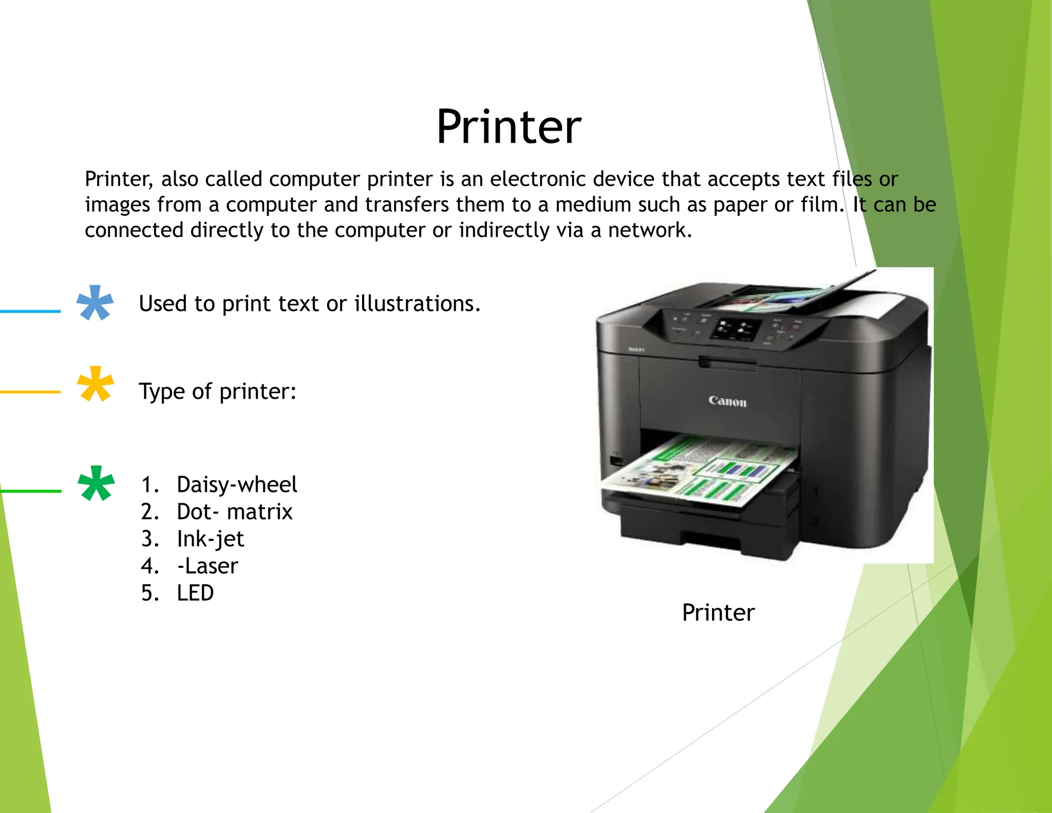 Printer
Printer
Printer, also called computer printer is an electronic device that accepts text files or
images from a computer and transfers them to a medium such as paper or film. It can be
connected directly to the computer or indirectly via a network.
Used to print text or illustrations.
Type of printer:
1. Daisy-wheel
2. Dot- matrix
3. Ink-jet
4. -Laser
5. LED
 