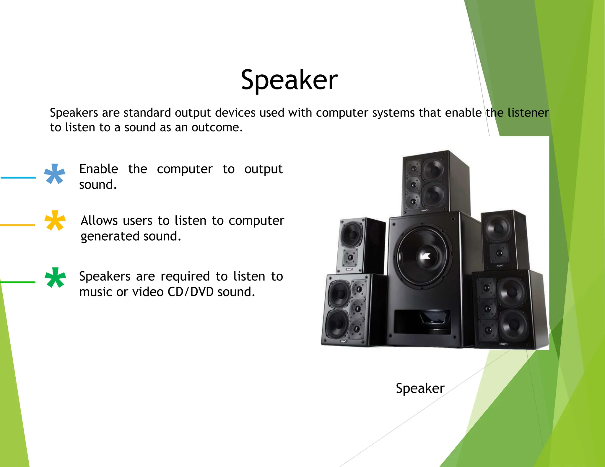 Speaker
Speaker
Speakers are standard output devices used with computer systems that enable the listener
to listen to a sound as an outcome.
Enable the computer to output
sound.
Allows users to listen to computer
generated sound.
Speakers are required to listen to
music or video CD/DVD sound.
 