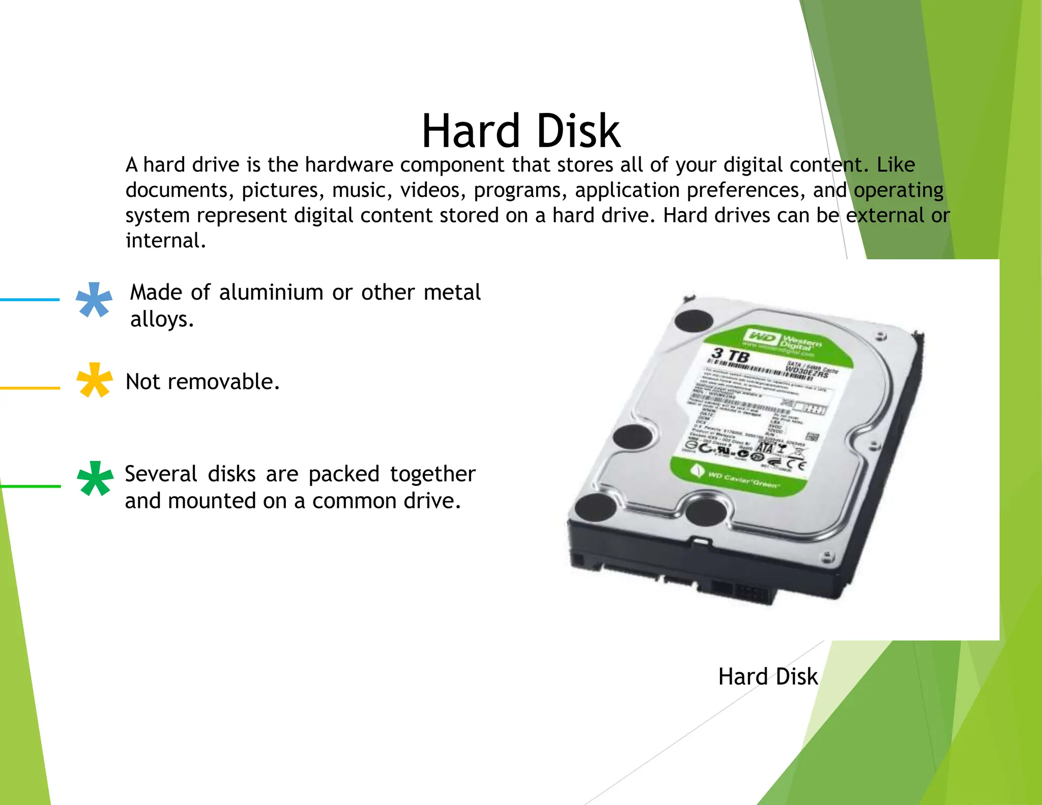 Hard Disk
Hard Disk
Made of aluminium or other metal
alloys.
Not removable.
Several disks are packed together
and mounted on a common drive.
A hard drive is the hardware component that stores all of your digital content. Like
documents, pictures, music, videos, programs, application preferences, and operating
system represent digital content stored on a hard drive. Hard drives can be external or
internal.
 