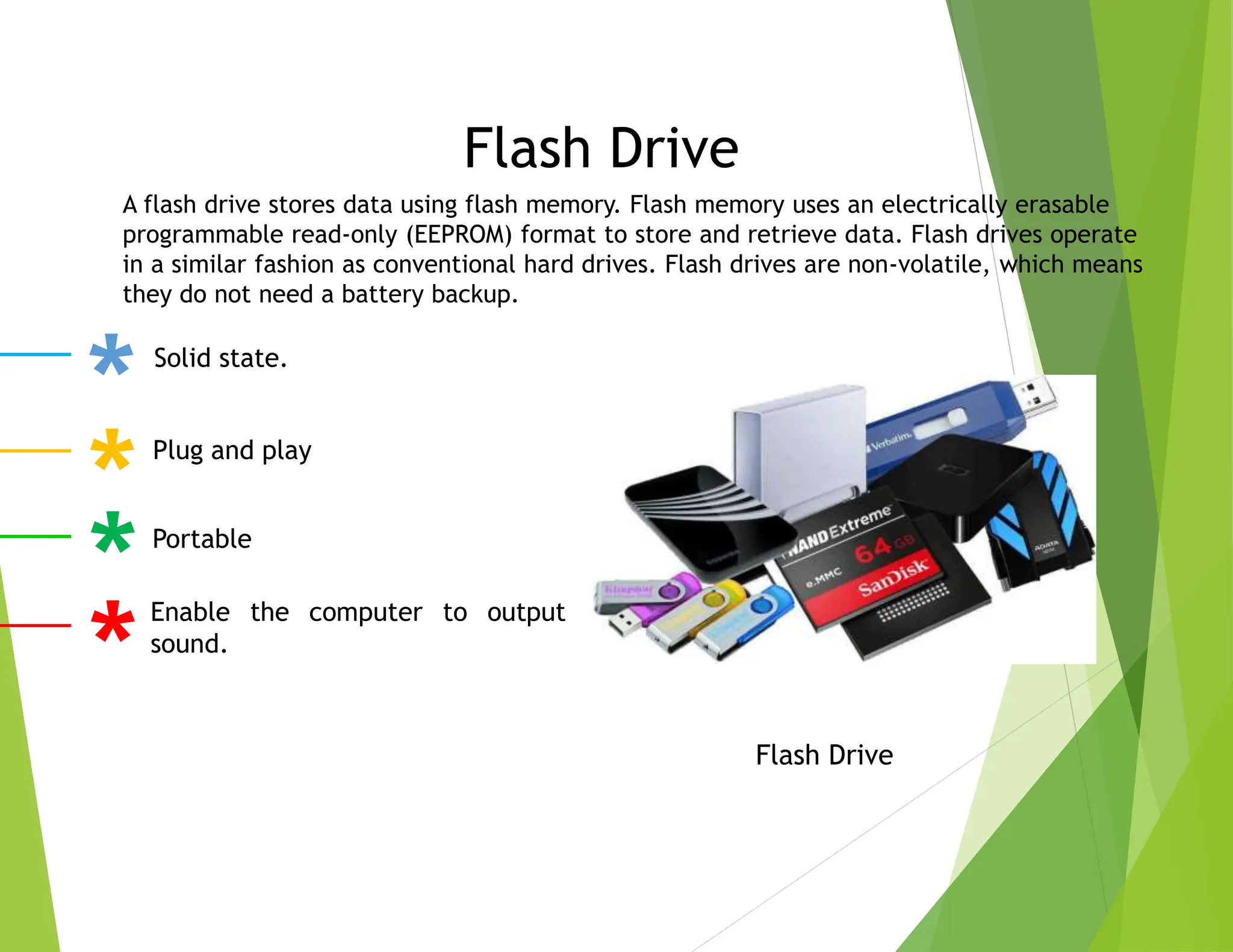 Flash Drive
Flash Drive
Solid state.
Plug and play
Portable
Enable the computer to output
sound.
A flash drive stores data using flash memory. Flash memory uses an electrically erasable
programmable read-only (EEPROM) format to store and retrieve data. Flash drives operate
in a similar fashion as conventional hard drives. Flash drives are non-volatile, which means
they do not need a battery backup.
 