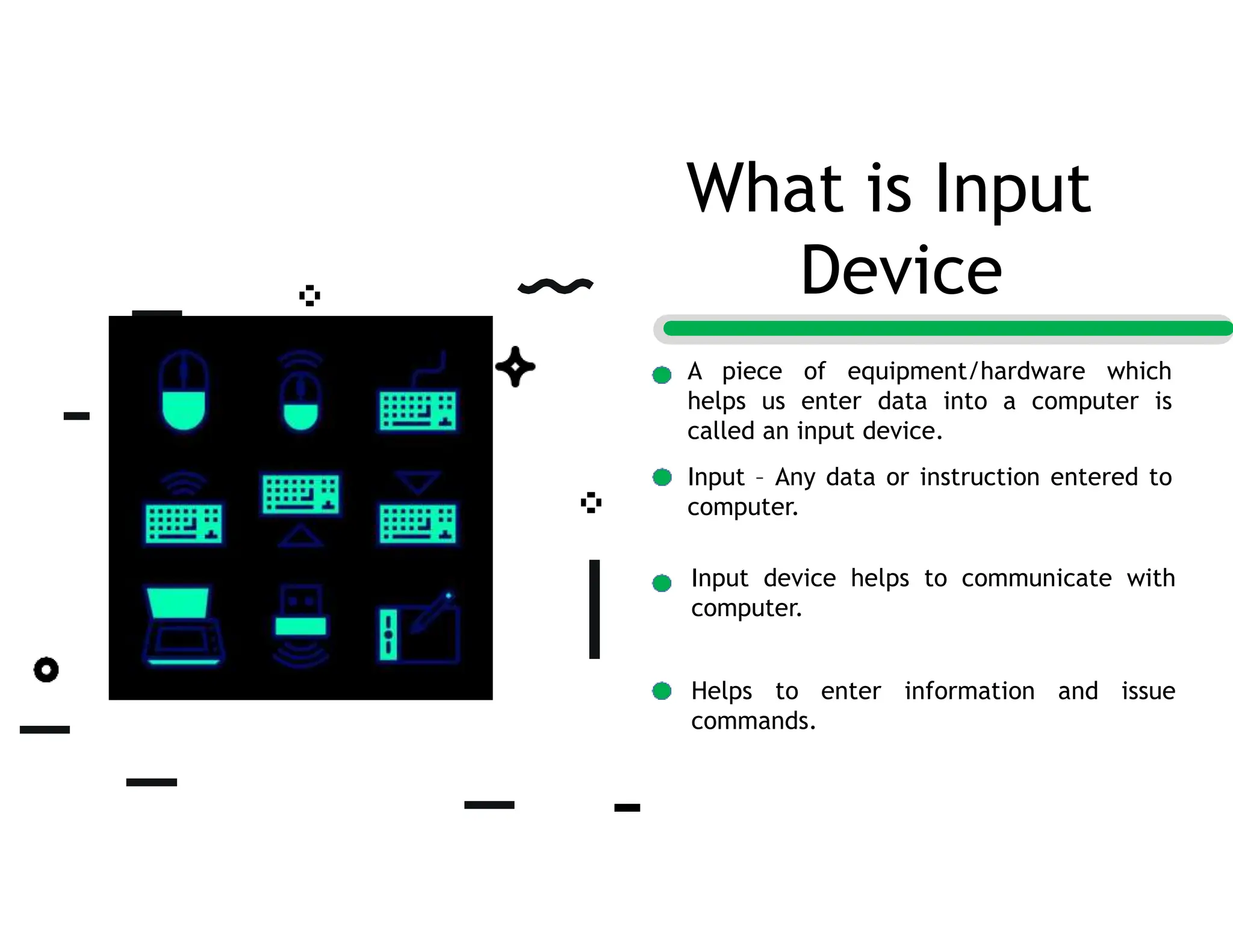 A piece of equipment/hardware which
helps us enter data into a computer is
called an input device.
Input – Any data or instruction entered to
computer.
Input device helps to communicate with
computer.
Helps to enter information and issue
commands.
What is Input
Device
 