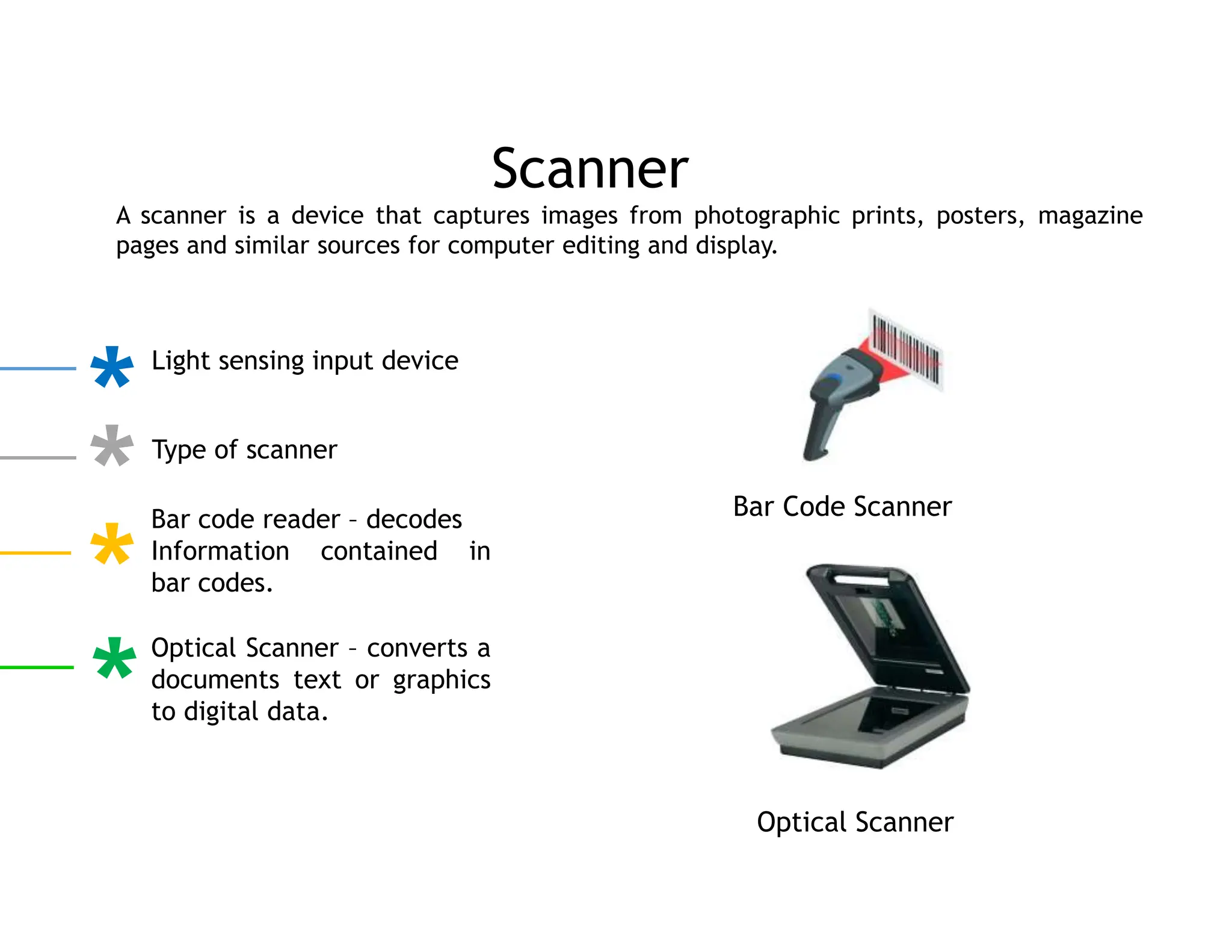 A scanner is a device that captures images from photographic prints, posters, magazine
pages and similar sources for computer editing and display.
Scanner
Light sensing input device
Type of scanner
Bar code reader – decodes
Information contained in
bar codes.
Optical Scanner – converts a
documents text or graphics
to digital data.
Bar Code Scanner
Optical Scanner
 