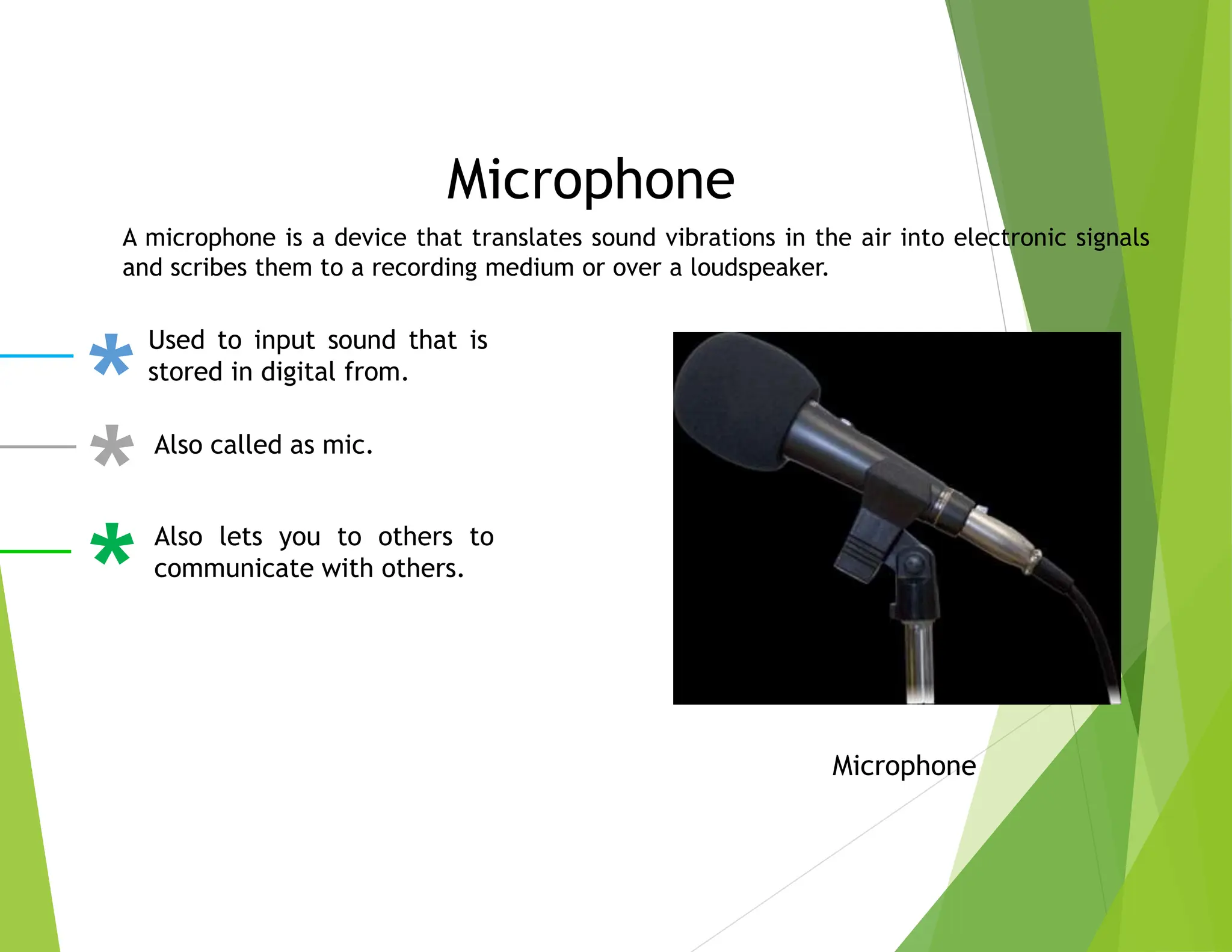 Microphone
A microphone is a device that translates sound vibrations in the air into electronic signals
and scribes them to a recording medium or over a loudspeaker.
Microphone
Used to input sound that is
stored in digital from.
Also called as mic.
Also lets you to others to
communicate with others.
 