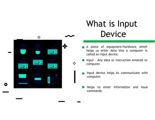 A piece of equipment/hardware which
helps us enter data into a computer is
called an input device.
Input – Any data or instruction entered to
computer.
Input device helps to communicate with
computer.
Helps to enter information and issue
commands.
What is Input
Device
 