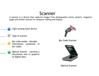 A scanner is a device that captures images from photographic prints, posters, magazine
pages and similar sources for computer editing and display.
Scanner
Light sensing input device
Type of scanner
Bar code reader – decodes
Information contained in
bar codes.
Optical Scanner – converts a
documents text or graphics
to digital data.
Bar Code Scanner
Optical Scanner
 