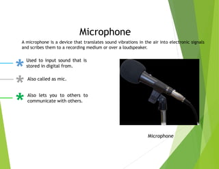 Microphone
A microphone is a device that translates sound vibrations in the air into electronic signals
and scribes them to a recording medium or over a loudspeaker.
Microphone
Used to input sound that is
stored in digital from.
Also called as mic.
Also lets you to others to
communicate with others.
 