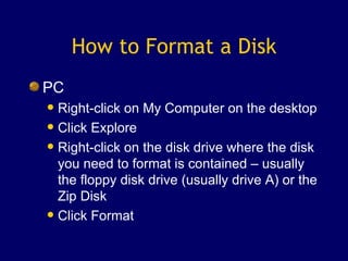 How to Format a Disk PC Right-click on My Computer on the desktop Click Explore Right-click on the disk drive where the disk you need to format is contained – usually the floppy disk drive (usually drive A) or the Zip Disk Click Format 