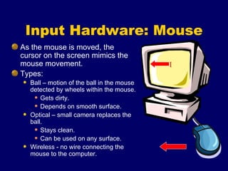 Input Hardware: Mouse As the mouse is moved, the cursor on the screen mimics the mouse movement. Types: Ball – motion of the ball in the mouse detected by wheels within the mouse. Gets dirty. Depends on smooth surface. Optical – small camera replaces the ball. Stays clean. Can be used on any surface. Wireless - no wire connecting the mouse to the computer. I 