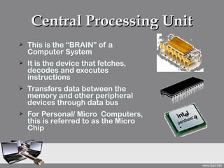 Central Processing Unit
   This is the “BRAIN” of a
    Computer System
   It is the device that fetches,
    decodes and executes
    instructions
   Transfers data between the
    memory and other peripheral
    devices through data bus
   For Personal/ Micro Computers,
    this is referred to as the Micro
    Chip
 