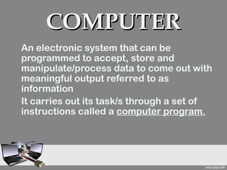 COMPUTER
An electronic system that can be
programmed to accept, store and
manipulate/process data to come out with
meaningful output referred to as
information
It carries out its task/s through a set of
instructions called a computer program.
 