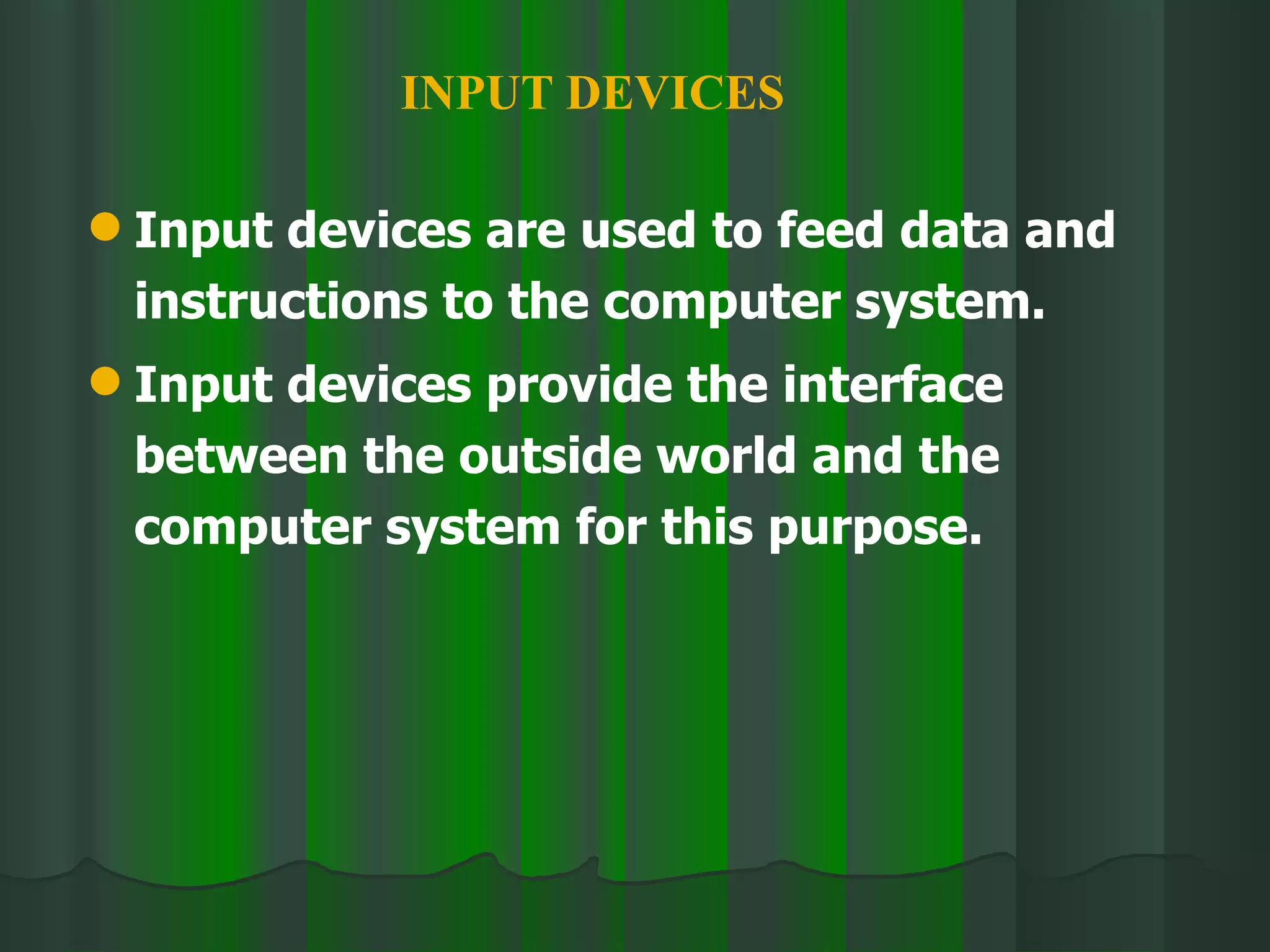 Input devices are used to feed data and instructions to the computer system. Input devices provide the interface between the outside world and the computer system for this purpose. INPUT DEVICES 