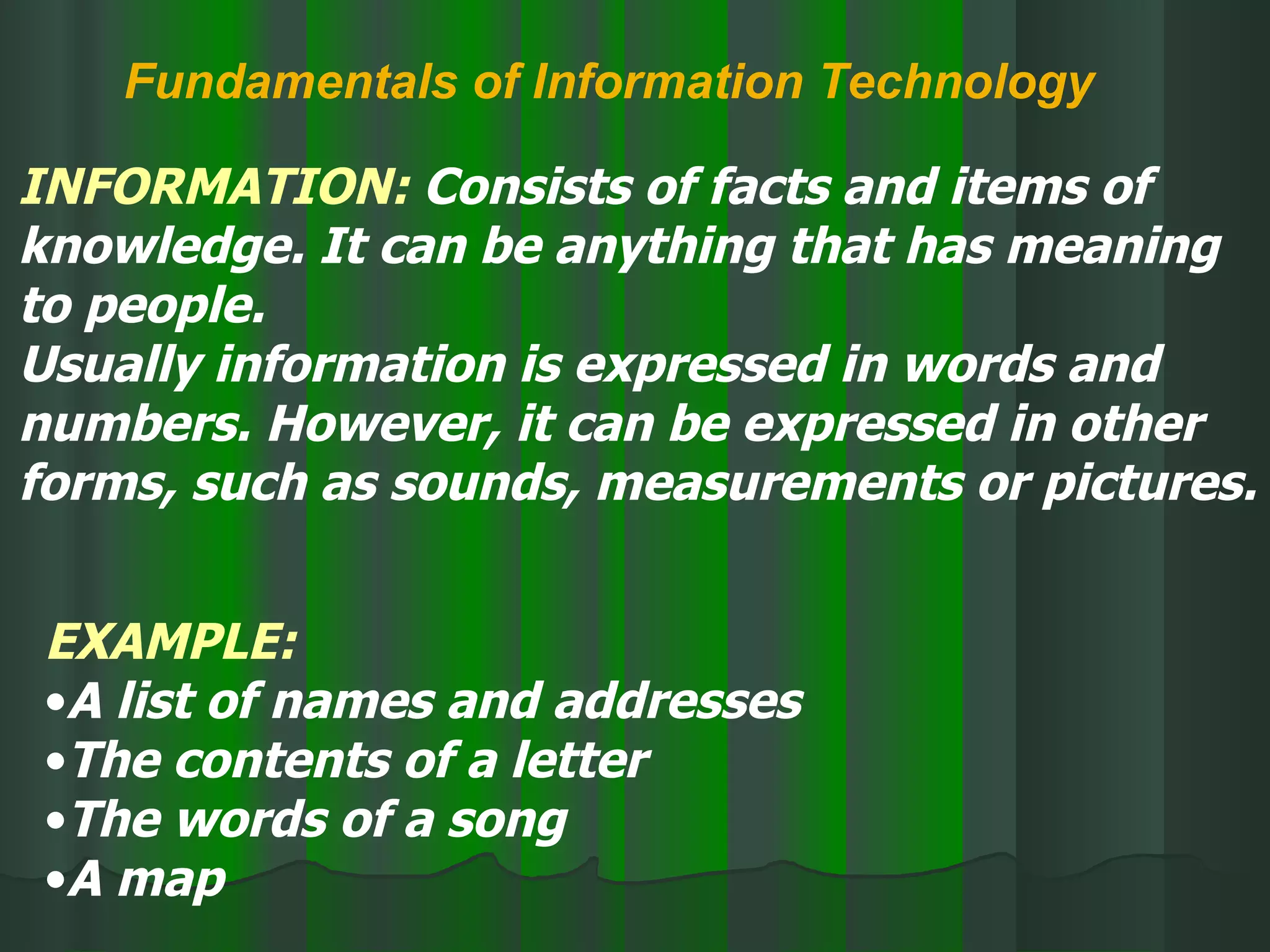 Fundamentals of Information Technology INFORMATION:  Consists of facts and items of knowledge. It can be anything that has meaning to people.  Usually information is expressed in words and numbers. However, it can be expressed in other forms, such as sounds, measurements or pictures. EXAMPLE: A list of names and addresses The contents of a letter The words of a song A map 