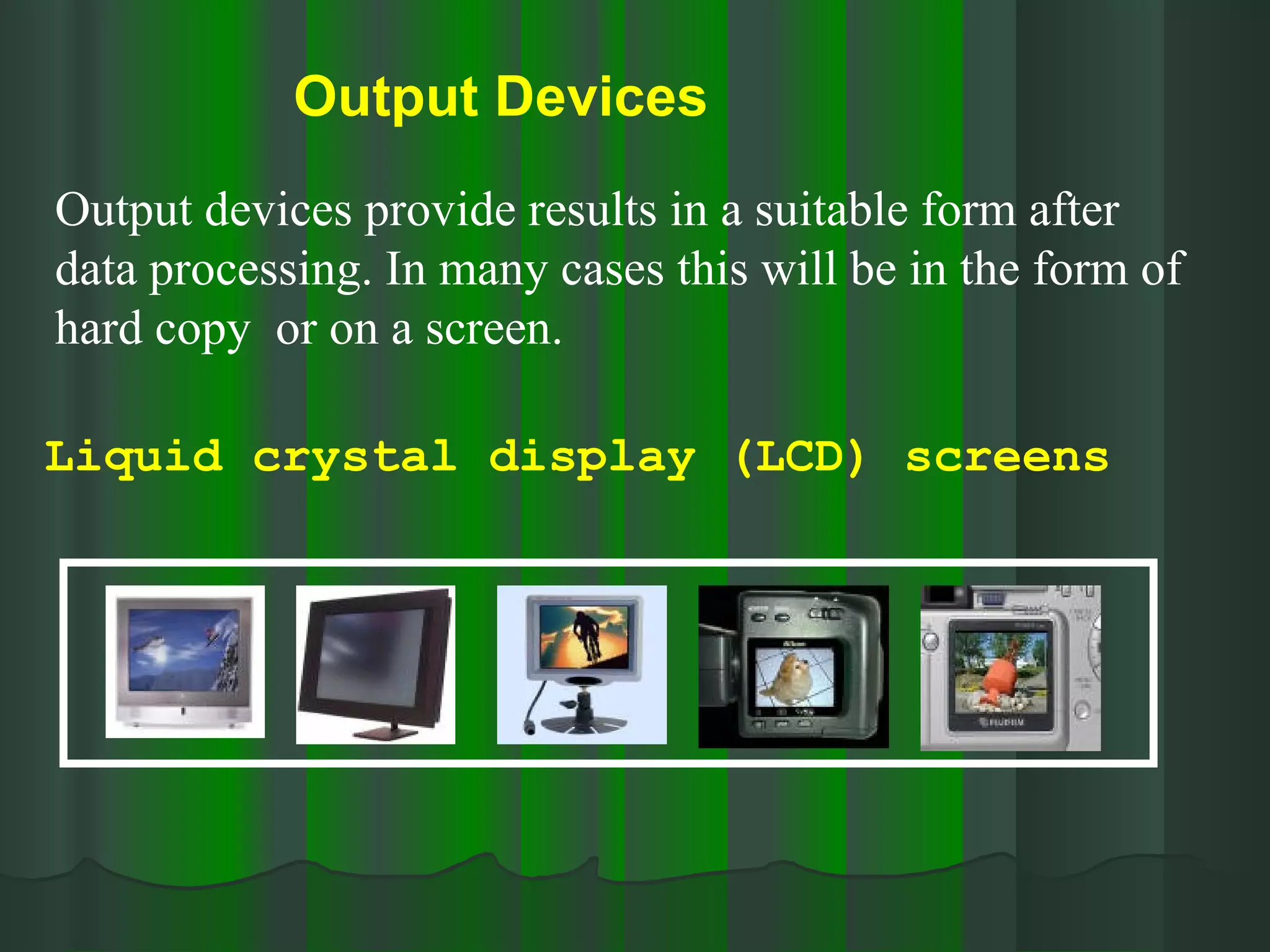 Output Devices   Output devices provide results in a suitable form after data processing. In many cases this will be in the form of hard copy  or on a screen. Liquid crystal display (LCD) screens 