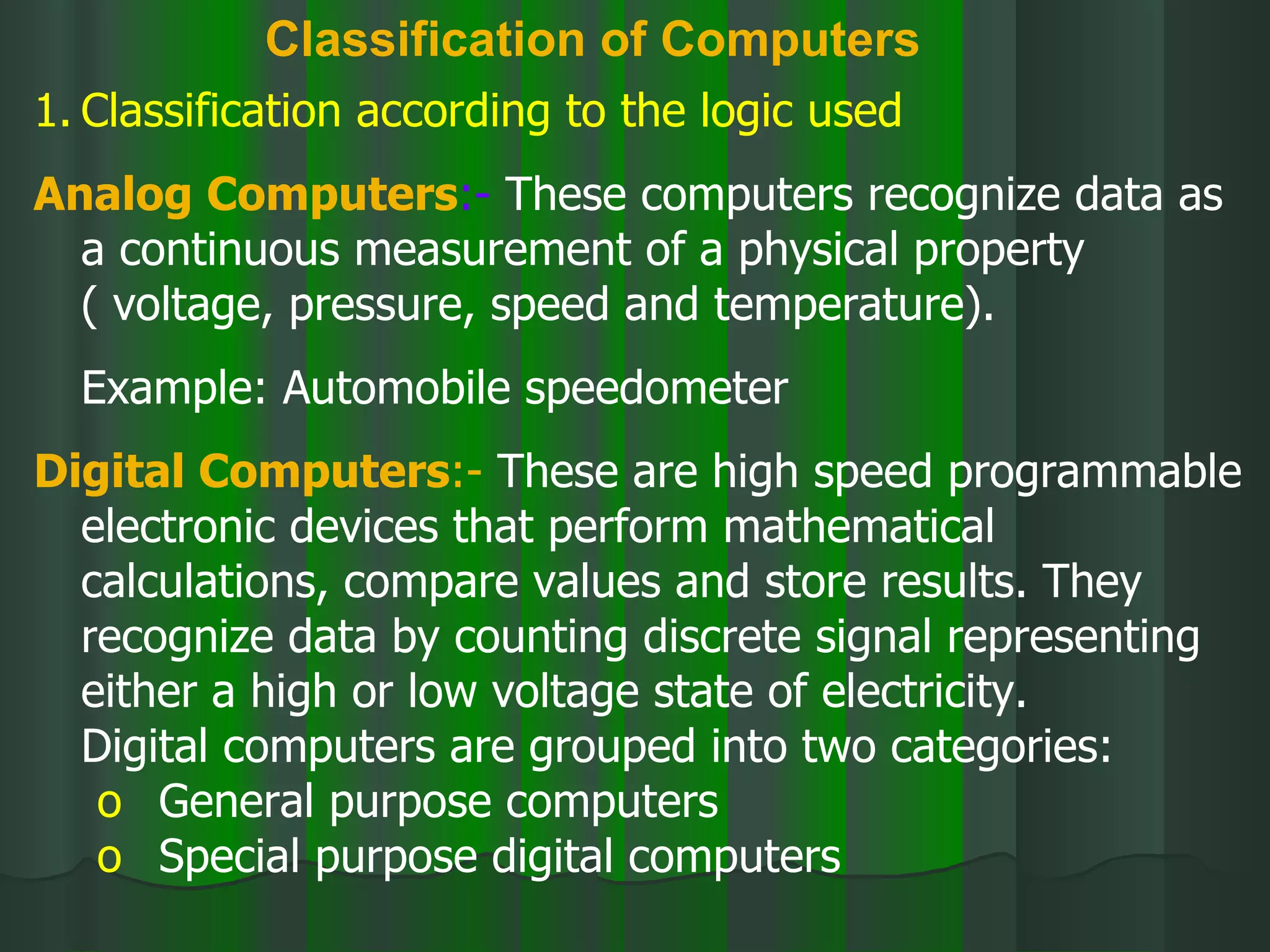 Classification of Computers Classification according to the logic used Analog Computers :-  These computers recognize data as a continuous measurement of a physical property ( voltage, pressure, speed and temperature). Example: Automobile speedometer Digital Computers :-  These are high speed programmable electronic devices that perform mathematical calculations, compare values and store results. They recognize data by counting discrete signal representing either a high or low voltage state of electricity. Digital computers are grouped into two categories: General purpose computers Special purpose digital computers 