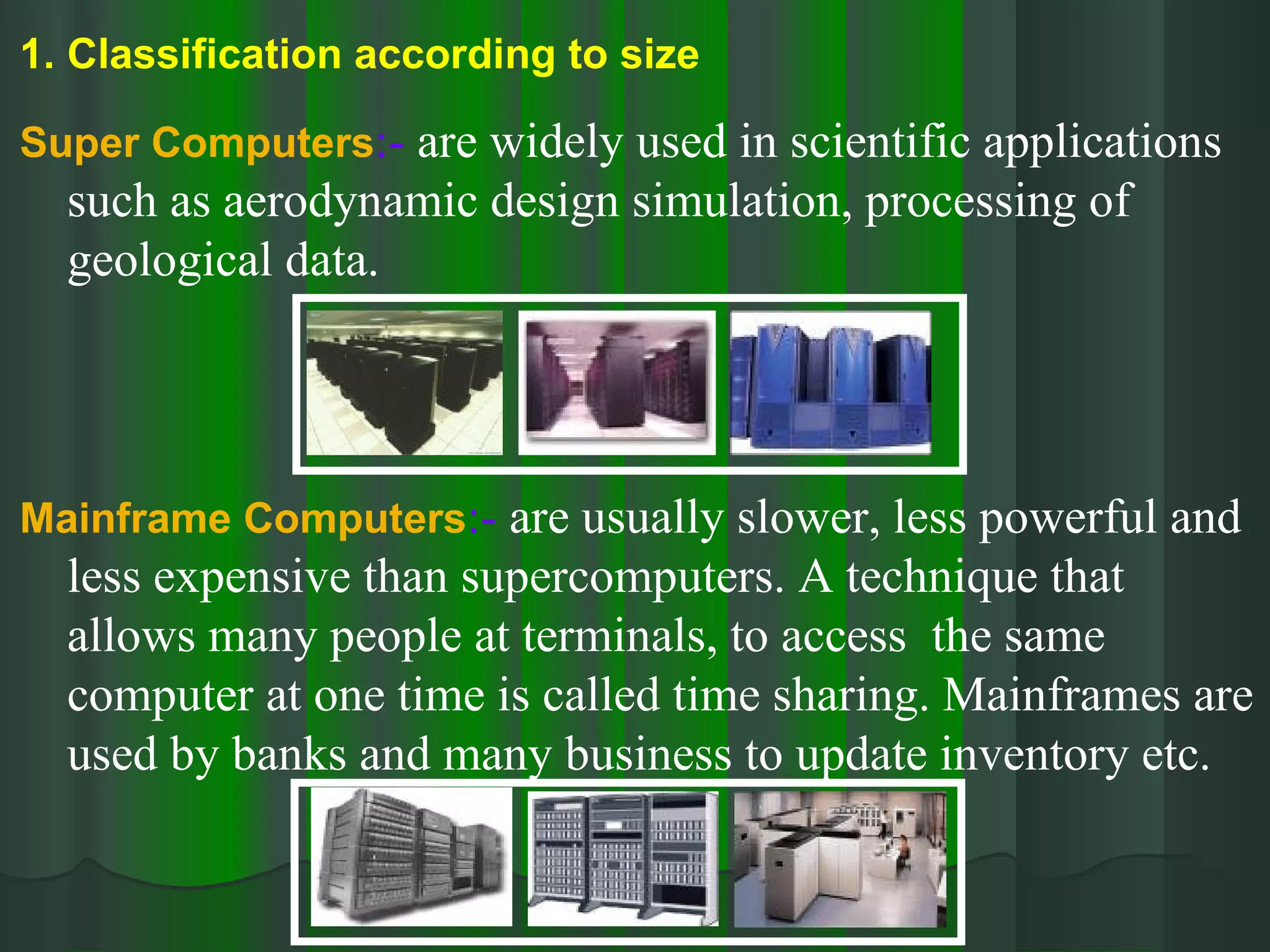 Classification according to size Super Computers :-  are widely used in scientific applications such as aerodynamic design simulation, processing of geological data. Mainframe Computers :-  are usually slower, less powerful and less expensive than supercomputers. A technique that allows many people at terminals, to access  the same computer at one time is called time sharing. Mainframes are used by banks and many business to update inventory etc. 