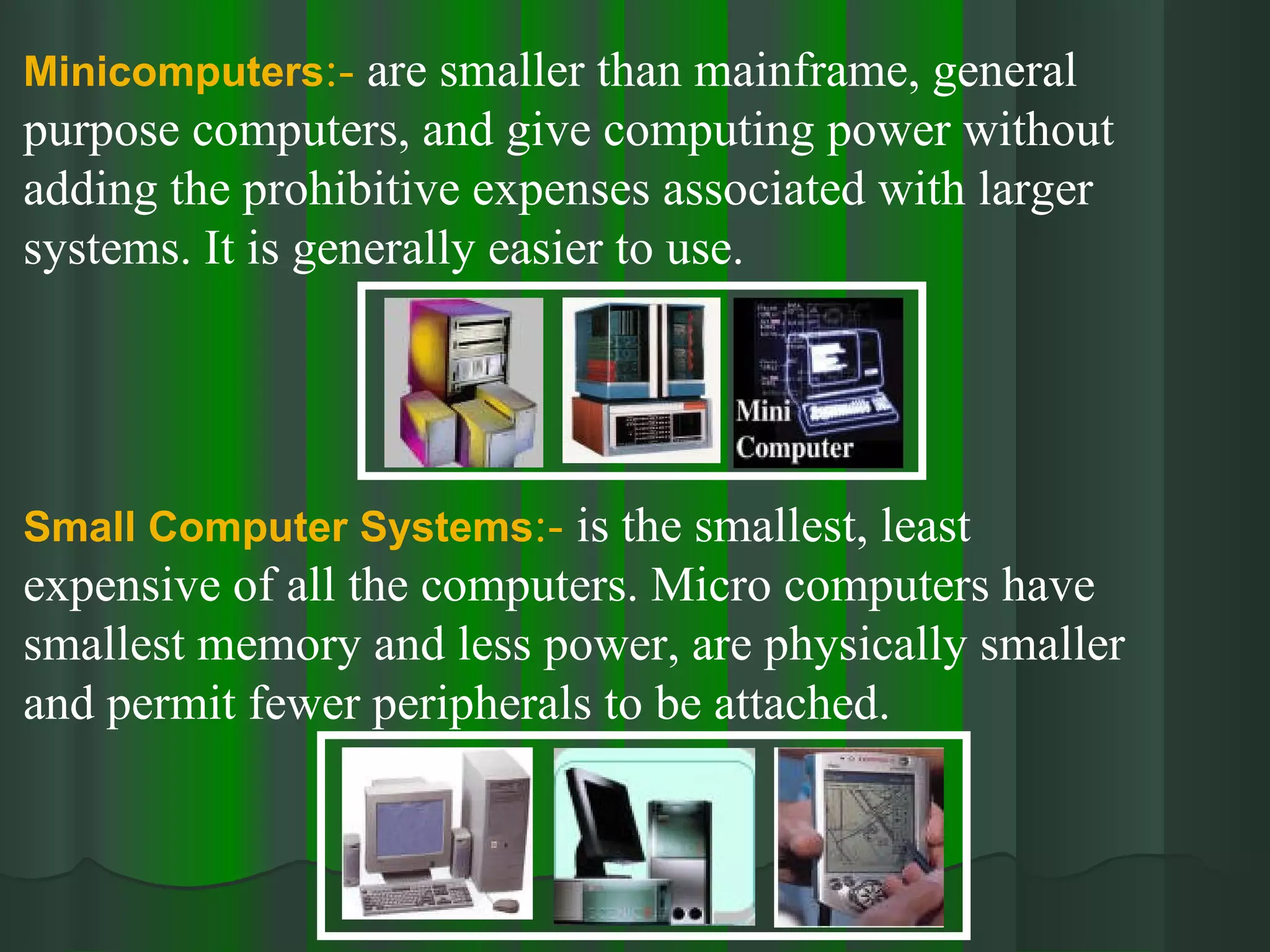 Minicomputers :-  are smaller than mainframe, general  purpose computers, and give computing power without adding the prohibitive expenses associated with larger systems. It is generally easier to use. Small Computer Systems :-  is the smallest, least expensive of all the computers. Micro computers have smallest memory and less power, are physically smaller and permit fewer peripherals to be attached. 
