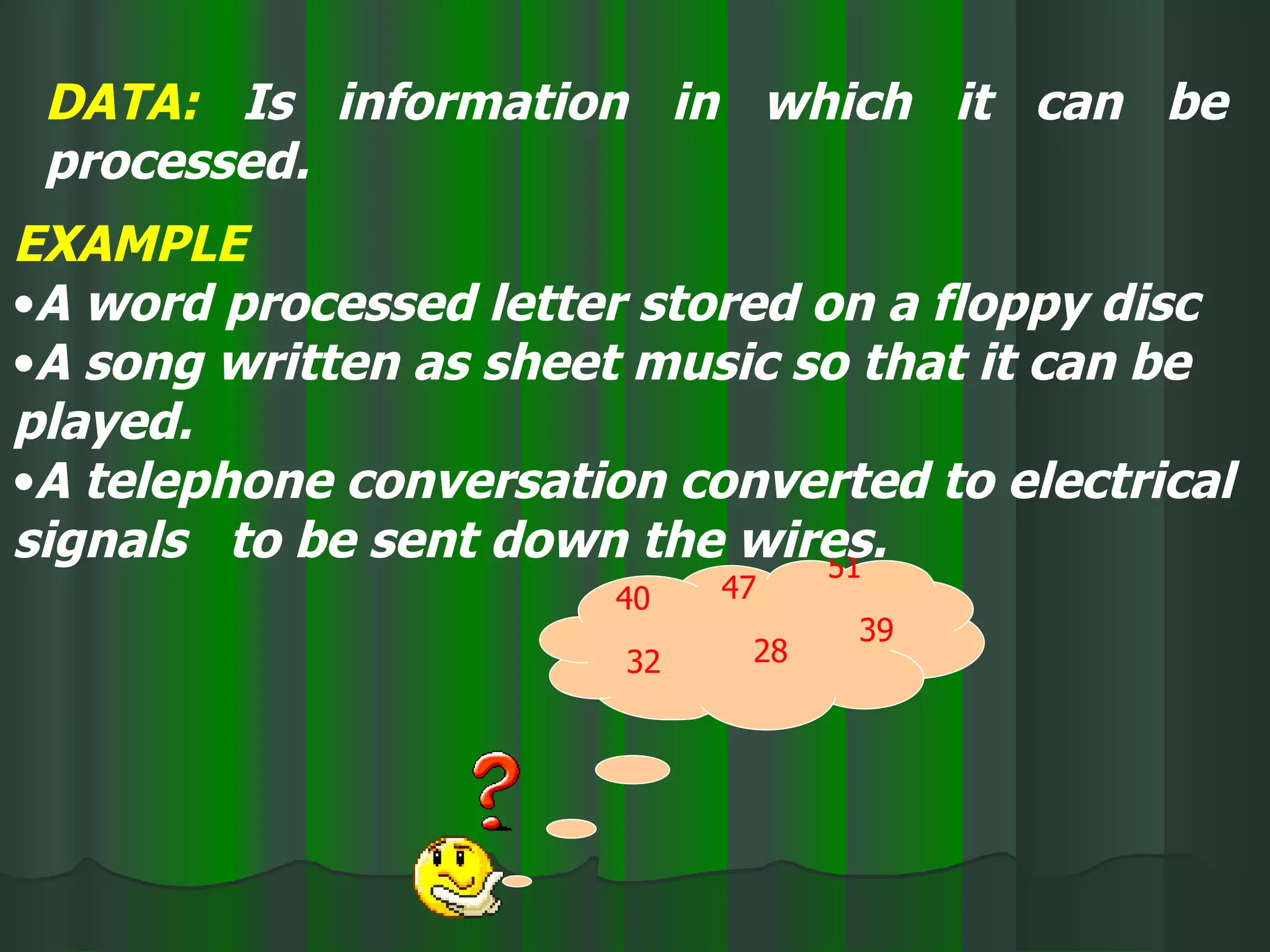 DATA:  Is information in which it can be processed. 40 47 32 39 28 51 EXAMPLE A word processed letter stored on a floppy disc A song written as sheet music so that it can be played. A telephone conversation converted to electrical signals  to be sent down the wires. 