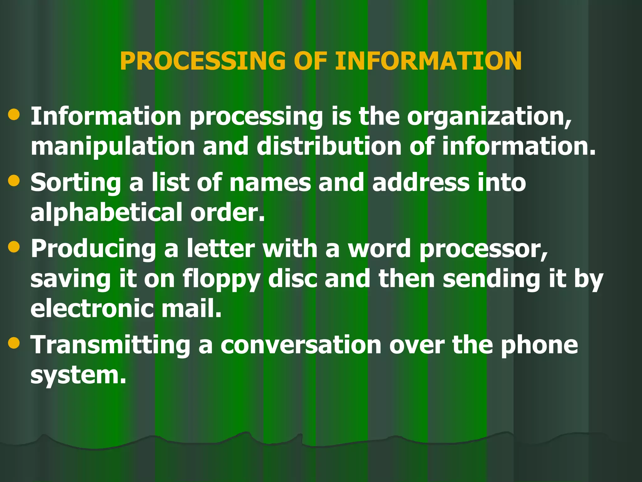 PROCESSING OF INFORMATION Information processing is the organization, manipulation and distribution of information. Sorting a list of names and address into alphabetical order. Producing a letter with a word processor, saving it on floppy disc and then sending it by electronic mail. Transmitting a conversation over the phone system. 