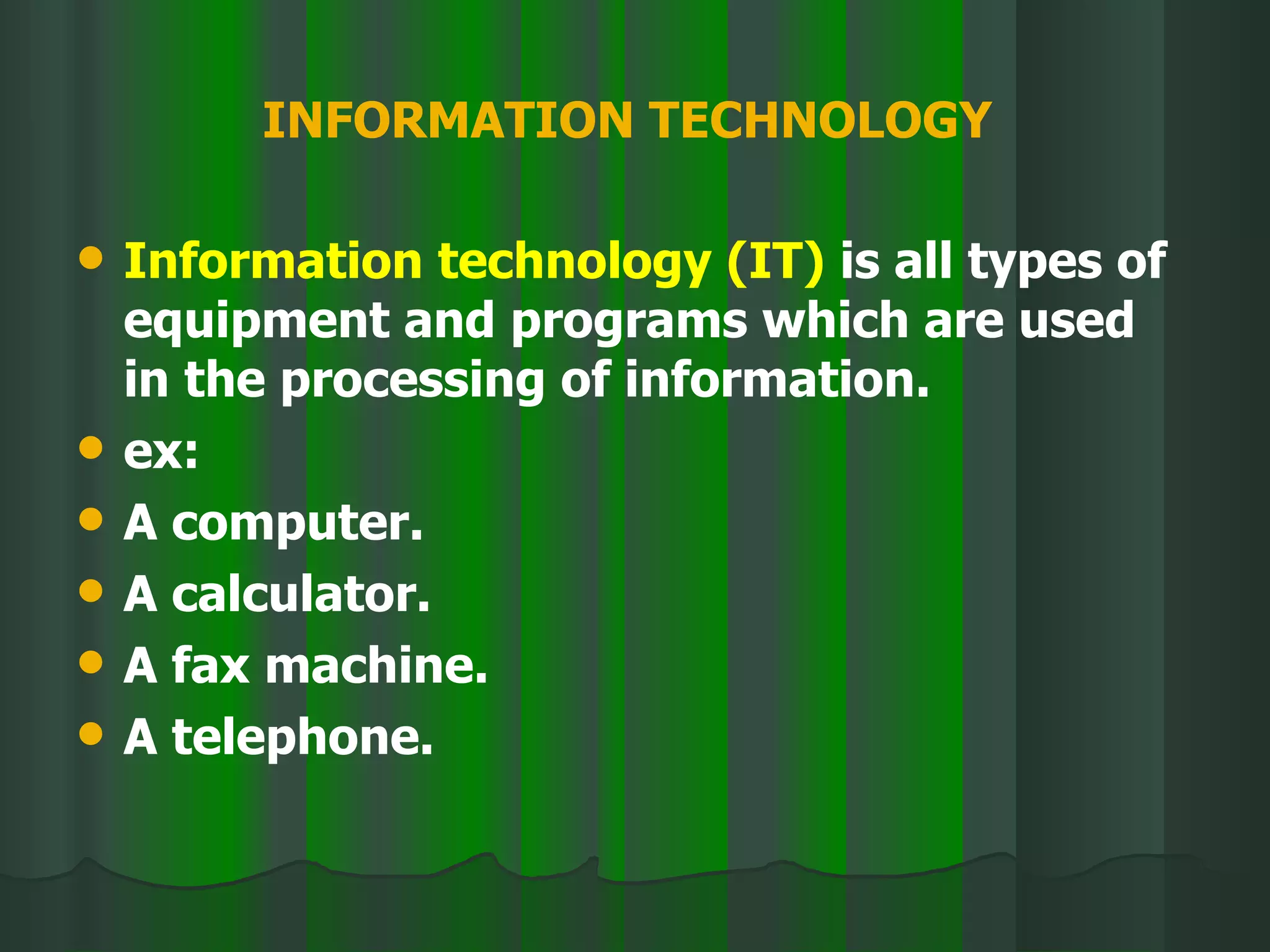INFORMATION TECHNOLOGY   Information technology (IT)  is all types of equipment and programs which are used in the processing of information. ex: A computer. A calculator. A fax machine. A telephone. 