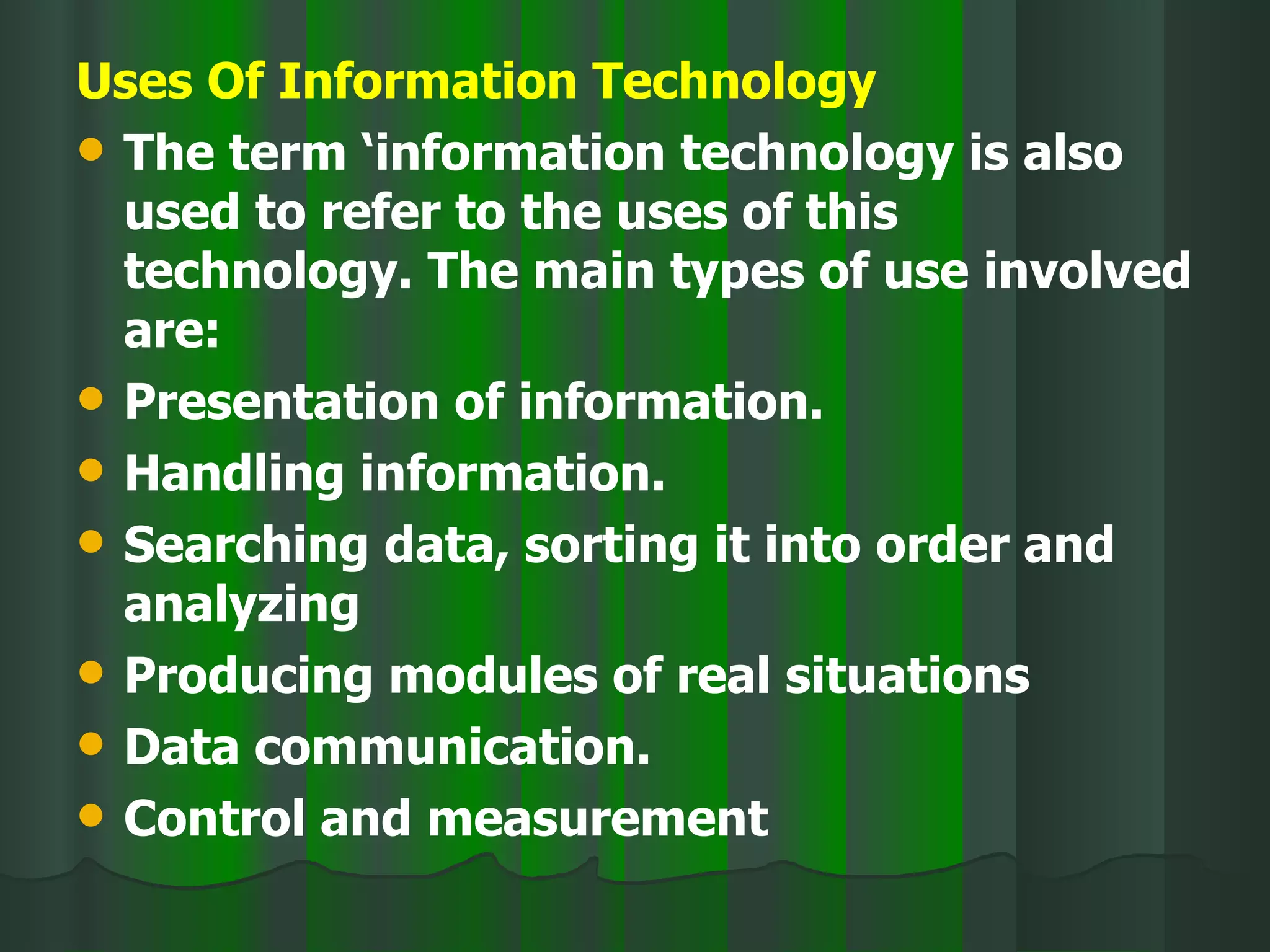 Uses Of Information Technology The term ‘information technology is also used to refer to the uses of this technology. The main types of use involved are: Presentation of information. Handling information. Searching data, sorting it into order and analyzing Producing modules of real situations Data communication. Control and measurement 