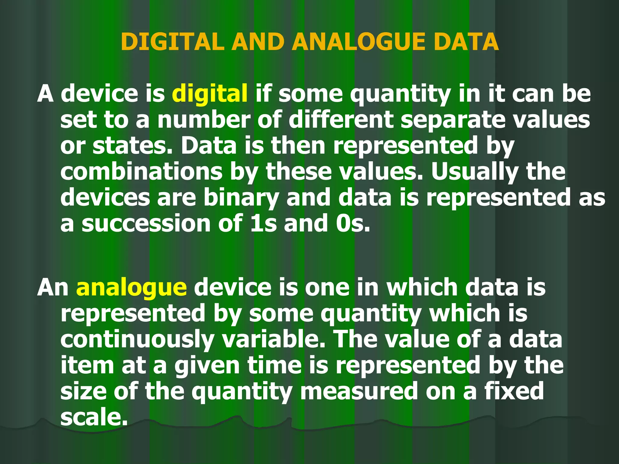 DIGITAL AND ANALOGUE DATA A device is  digital  if some quantity in it can be set to a number of different separate values or states. Data is then represented by combinations by these values. Usually the devices are binary and data is represented as a succession of 1s and 0s. An  analogue  device is one in which data is represented by some quantity which is continuously variable. The value of a data item at a given time is represented by the size of the quantity measured on a fixed scale. 