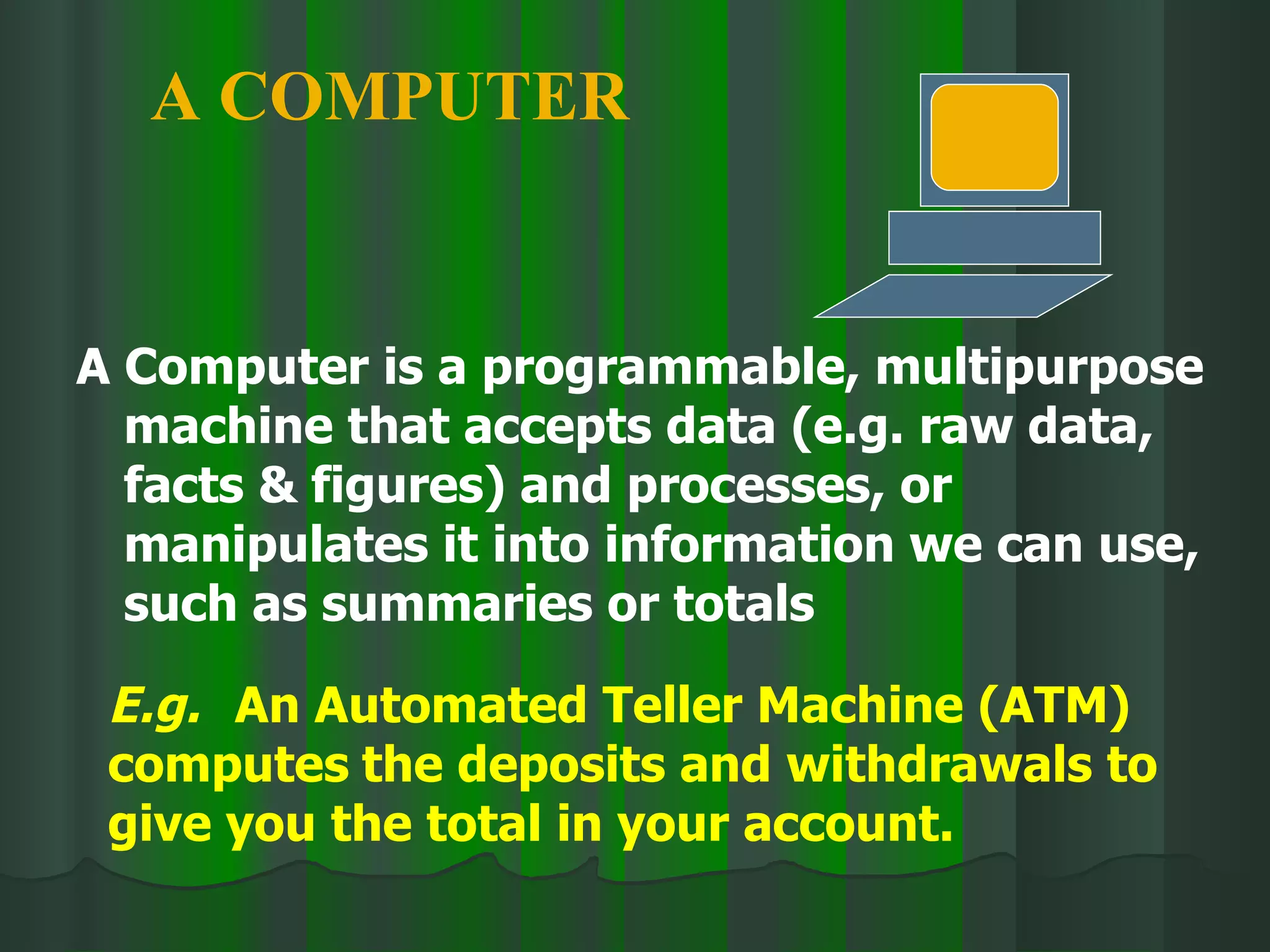 A Computer is a programmable, multipurpose machine that accepts data (e.g. raw data, facts & figures) and processes, or manipulates it into information we can use, such as summaries or totals A COMPUTER E.g.   An Automated Teller Machine (ATM) computes the deposits and withdrawals to give you the total in your account. 