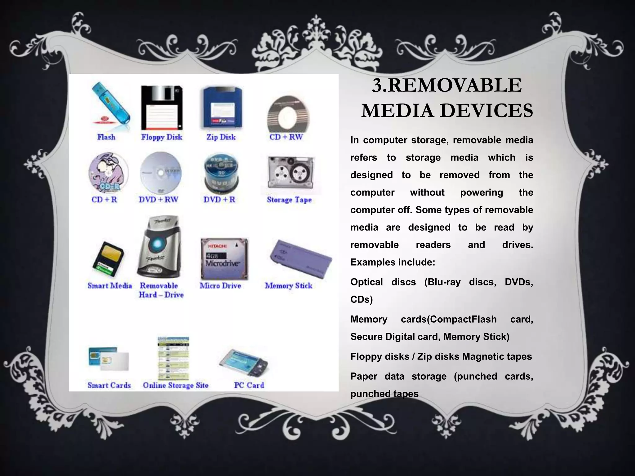 3.REMOVABLE
  MEDIA DEVICES
In computer storage, removable media
refers to storage media which is
designed to be removed from the
computer     without    powering      the
computer off. Some types of removable
media are designed to be read by
removable     readers    and     drives.
Examples include:

Optical discs (Blu-ray discs, DVDs,
CDs)

Memory      cards(CompactFlash       card,
Secure Digital card, Memory Stick)

Floppy disks / Zip disks Magnetic tapes

Paper data storage (punched cards,
punched tapes
 