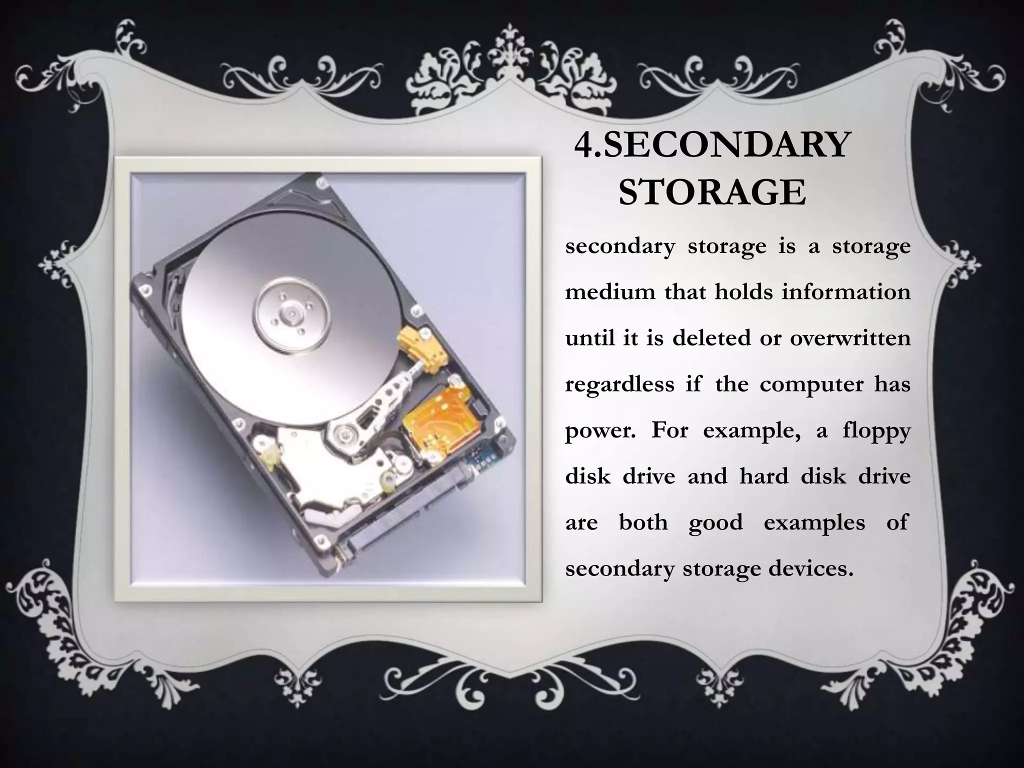 4.SECONDARY
   STORAGE
secondary storage is a storage
medium that holds information
until it is deleted or overwritten
regardless if the computer has
power. For example, a floppy
disk drive and hard disk drive
are both good examples of
secondary storage devices.
 