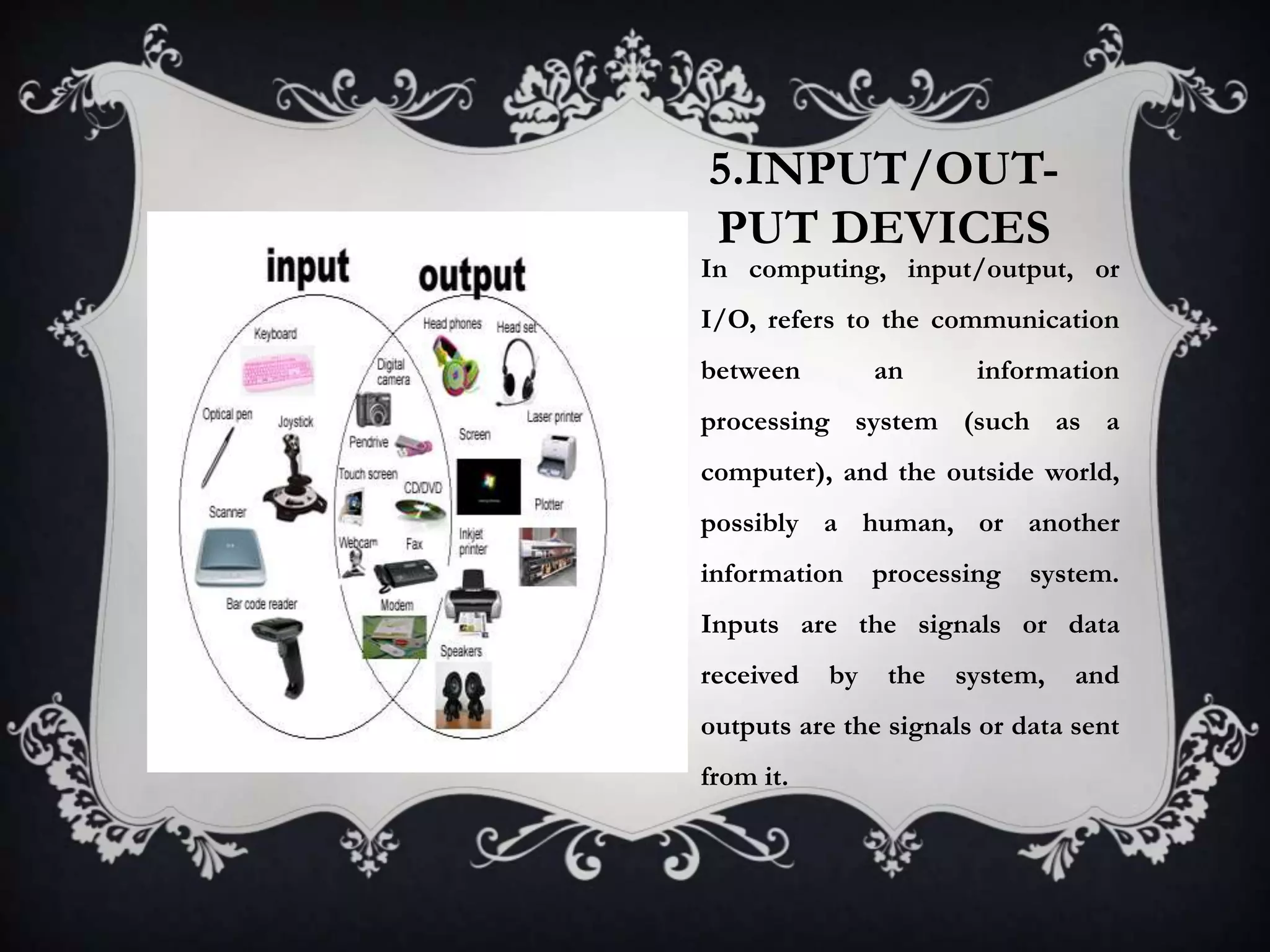 5.INPUT/OUT-
PUT DEVICES
In computing, input/output, or
I/O, refers to the communication
between         an      information
processing system (such as a
computer), and the outside world,
possibly a human, or another
information     processing   system.
Inputs are the signals or data
received   by    the   system,   and
outputs are the signals or data sent
from it.
 