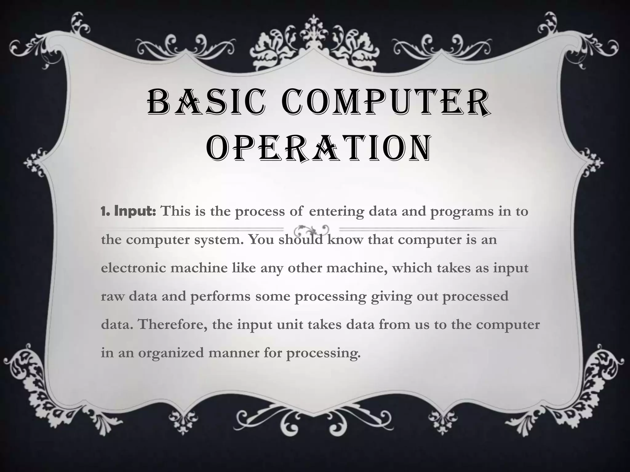 BASIC COMPUTER
        OPERATION
1. Input: This is the process of entering data and programs in to
the computer system. You should know that computer is an
electronic machine like any other machine, which takes as input
raw data and performs some processing giving out processed
data. Therefore, the input unit takes data from us to the computer
in an organized manner for processing.
 