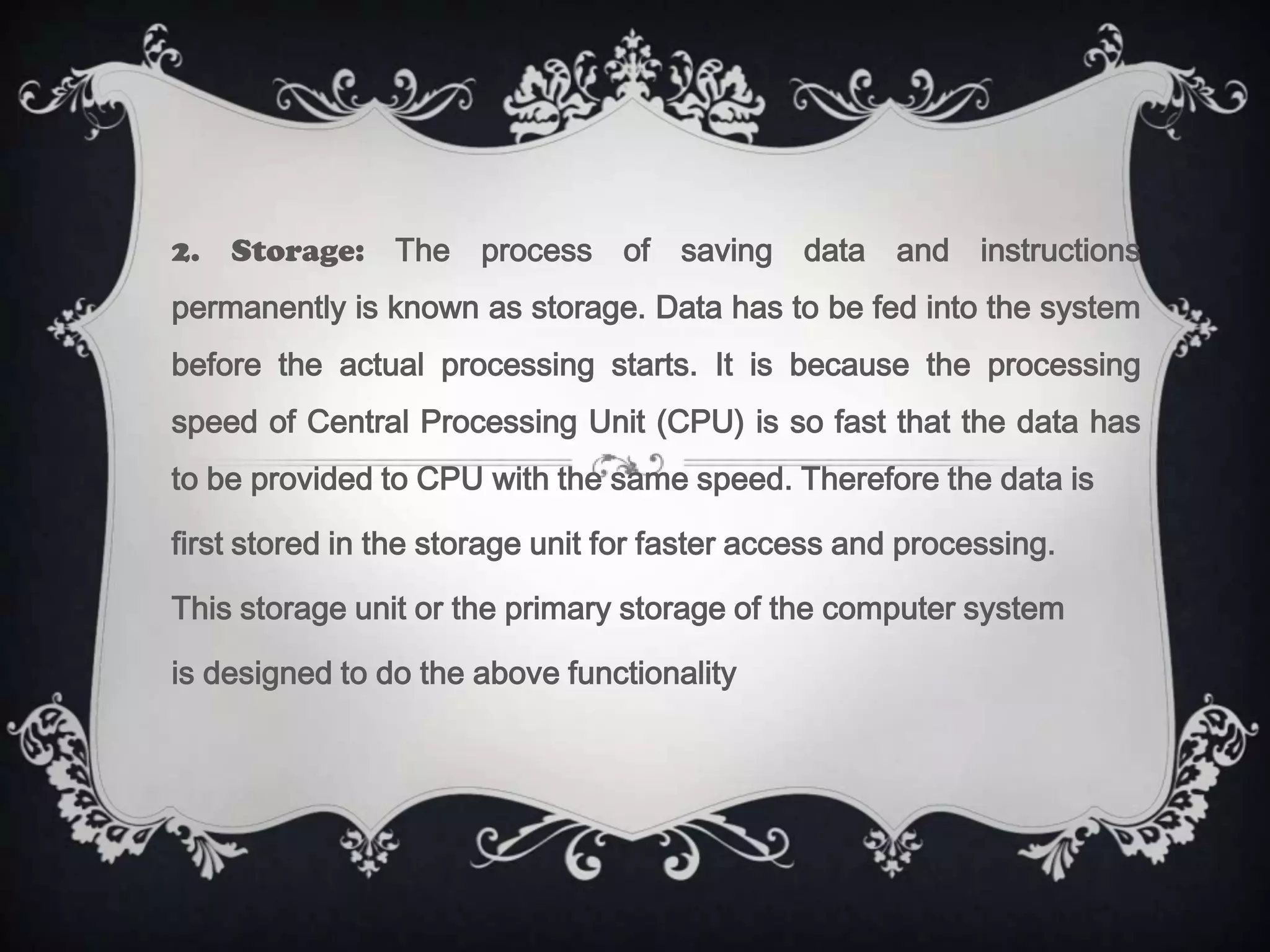 2. Storage: The process of saving data and instructions
permanently is known as storage. Data has to be fed into the system
before the actual processing starts. It is because the processing
speed of Central Processing Unit (CPU) is so fast that the data has
to be provided to CPU with the same speed. Therefore the data is

first stored in the storage unit for faster access and processing.

This storage unit or the primary storage of the computer system

is designed to do the above functionality
 