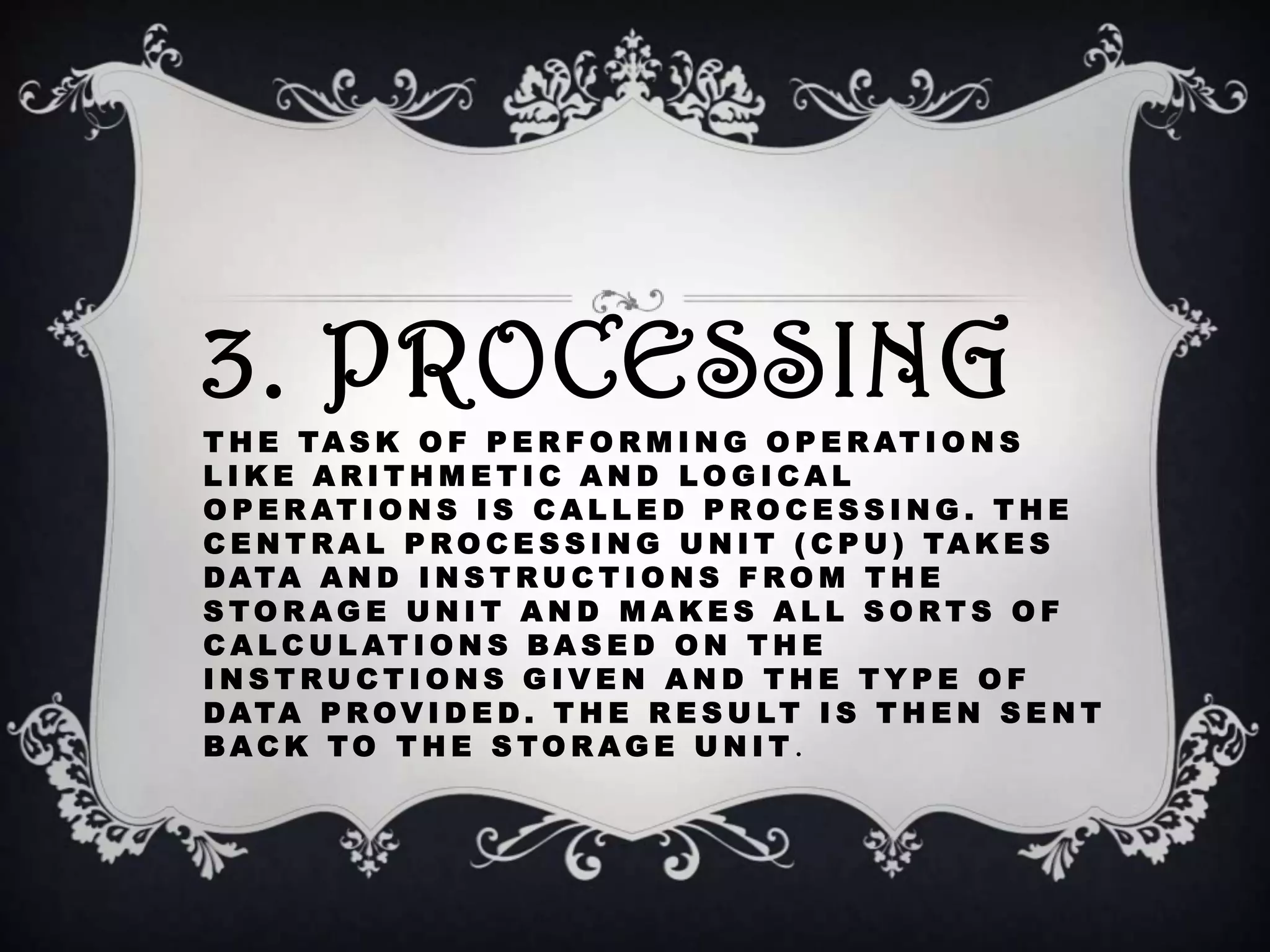 3. PROCESSING
T H E TA S K O F P E R F O R M I N G O P E R AT I O N S
LIKE ARITHMETIC AND LOGICAL
O P E R AT I O N S I S C A L L E D P R O C E S S I N G . T H E
C E N T R A L P R O C E S S I N G U N I T ( C P U ) TA K E S
DATA A N D I N S T R U C T I O N S F R O M T H E
STORAGE UNIT AND MAKES ALL SORTS OF
C A L C U L AT I O N S B A S E D O N T H E
INSTRUCTIONS GIVEN AND THE TYPE OF
DATA P R OV I D E D . T H E R E S U LT I S T H E N S E N T
BACK TO THE STORAGE UNIT .
 