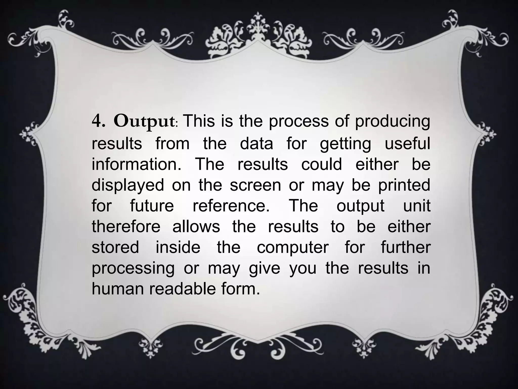 4. Output: This is the process of producing
results from the data for getting useful
information. The results could either be
displayed on the screen or may be printed
for future reference. The output unit
therefore allows the results to be either
stored inside the computer for further
processing or may give you the results in
human readable form.
 